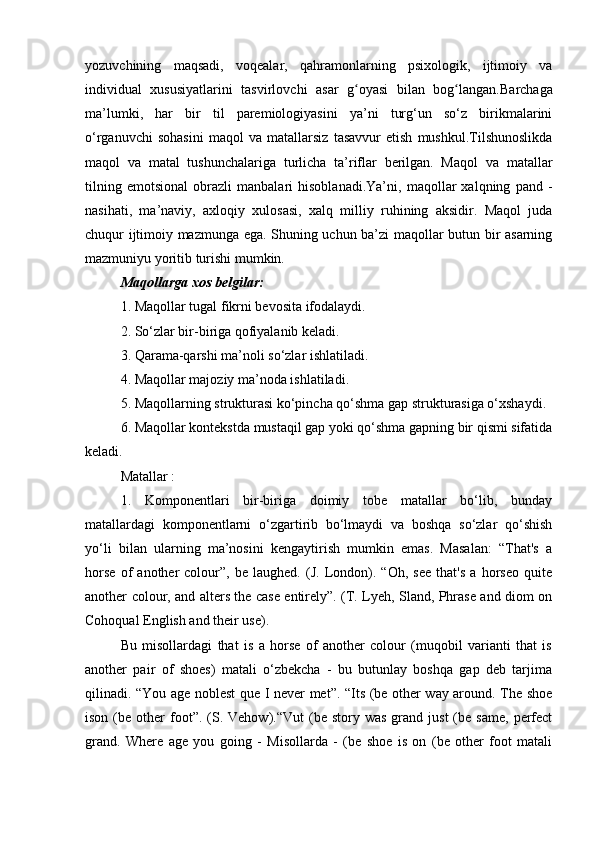 yozuvchining   maqsadi,   voqealar,   qahramonlarning   psixologik,   ijtimoiy   va
individual   xususiyatlarini   tasvirlovchi   asar   g oyasi   bilan   bog langan.ʻ ʻ Barchaga
ma’lumki,   har   bir   til   paremiologiyasini   ya’ni   turg‘un   so‘z   birikmalarini
o‘rganuvchi   sohasini   maqol   va   matallarsiz   tasavvur   etish   mushkul.Tilshunoslikda
maqol   va   matal   tushunchalariga   turlicha   ta’riflar   berilgan.   Maqol   va   matallar
tilning   emotsional   obrazli   manbalari   hisoblanadi.Ya’ni,   maqollar   xalqning   pand   -
nasihati,   ma’naviy,   axloqiy   xulosasi,   xalq   milliy   ruhining   aksidir.   Maqol   juda
chuqur ijtimoiy mazmunga ega. Shuning uchun ba’zi maqollar butun bir asarning
mazmuniyu yoritib turishi mumkin. 
Maqollarga xos belgilar: 
1. Maqollar tugal fikrni bevosita ifodalaydi. 
2. So‘zlar bir-biriga qofiyalanib keladi. 
3. Qarama-qarshi ma’noli so‘zlar ishlatiladi. 
4. Maqollar majoziy ma’noda ishlatiladi. 
5. Maqollarning strukturasi ko‘pincha qo‘shma gap strukturasiga o‘xshaydi. 
6. Maqollar kontekstda mustaqil gap yoki qo‘shma gapning bir qismi sifatida
keladi. 
Matallar :
1.   Komponentlari   bir-biriga   doimiy   tobe   matallar   bo‘lib,   bunday
matallardagi   komponentlarni   o‘zgartirib   bo‘lmaydi   va   boshqa   so‘zlar   qo‘shish
yo‘li   bilan   ularning   ma’nosini   kengaytirish   mumkin   emas.   Masalan:   “That's   a
horse   of   another   colour”,   be   laughed.   (J.   London).   “Oh,   see   that's   a   horseo   quite
another colour, and alters the case entirely”. (T. Lyeh, Sland, Phrase and diom on
Cohoqual English and their use). 
Bu   misollardagi   that   is   a   horse   of   another   colour   (muqobil   varianti   that   is
another   pair   of   shoes)   matali   o‘zbekcha   -   bu   butunlay   boshqa   gap   deb   tarjima
qilinadi. “You age noblest que I never met”. “Its (be other way around. The shoe
ison  (be  other   foot”.  (S.  Vehow).“Vut   (be   story  was  grand  just  (be  same,   perfect
grand.   Where   age   you   going   -   Misollarda   -   (be   shoe   is   on   (be   other   foot   matali 