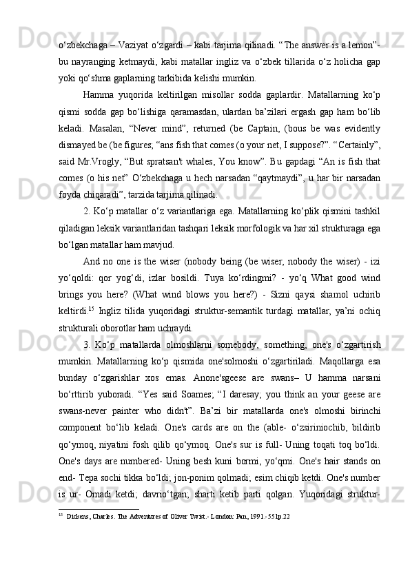 o‘zbekchaga – Vaziyat o‘zgardi – kabi tarjima qilinadi. “The answer is a lemon”-
bu   nayranging   ketmaydi,   kabi   matallar   ingliz   va   o‘zbek   tillarida   o‘z   holicha   gap
yoki qo‘shma gaplarning tarkibida kelishi mumkin. 
Hamma   yuqorida   keltirilgan   misollar   sodda   gaplardir.   Matallarning   ko‘p
qismi   sodda   gap   bo‘lishiga   qaramasdan,   ulardan   ba’zilari   ergash   gap   ham   bo‘lib
keladi.   Masalan,   “Never   mind”,   returned   (be   Captain,   (bous   be   was   evidently
dismayed be (be figures; “ans fish that comes (o your net, I suppose?”. “Certainly”,
said  Mr.Vrogly,  “But   spratsan't   whales,  You  know”.   Bu  gapdagi  “An   is  fish  that
comes (o his net” O‘zbekchaga  u hech narsadan “qaytmaydi”, u har  bir  narsadan
foyda chiqaradi”, tarzida tarjima qilinadi. 
2. Ko‘p matallar  o‘z variantlariga ega. Matallarning ko‘plik qismini  tashkil
qiladigan leksik variantlaridan tashqari leksik morfologik va har xil strukturaga ega
bo‘lgan matallar ham mavjud. 
And   no   one   is   the   wiser   (nobody   being   (be   wiser,   nobody   the   wiser)   -   izi
yo‘qoldi:   qor   yog‘di,   izlar   bosildi.   Tuya   ko‘rdingmi?   -   yo‘q   What   good   wind
brings   you   here?   (What   wind   blows   you   here?)   -   Sizni   qaysi   shamol   uchirib
keltirdi. 15
  Ingliz   tilida   yuqoridagi   struktur-semantik   turdagi   matallar,   ya’ni   ochiq
strukturali oborotlar ham uchraydi. 
3.   Ko‘p   matallarda   olmoshlarni   somebody,   something,   one's   o‘zgartirish
mumkin.   Matallarning   ko‘p   qismida   one'solmoshi   o‘zgartiriladi.   Maqollarga   esa
bunday   o‘zgarishlar   xos   emas.   Anone'sgeese   are   swans–   U   hamma   narsani
bo‘rttirib   yuboradi.   “Yes   said   Soames;   “I   daresay;   you   think   an   your   geese   are
swans-never   painter   who   didn't”.   Ba’zi   bir   matallarda   one's   olmoshi   birinchi
component   bo‘lib   keladi.   One's   cards   are   on   the   (able-   o‘zsiriniochib,   bildirib
qo‘ymoq,   niyatini   fosh   qilib   qo‘ymoq.   One's   sur   is   full-   Uning   toqati   toq   bo‘ldi.
One's   days   are   numbered-   Uning   besh   kuni   bormi,   yo‘qmi.   One's   hair   stands   on
end- Tepa sochi tikka bo‘ldi; jon-ponim qolmadi; esim chiqib ketdi. One's number
is   ur-   Omadi   ketdi;   davrio‘tgan;   sharti   ketib   parti   qolgan.   Yuqoridagi   struktur-
15
   Dickens, Charles. The Adventures of Oliver Twist.- London: Pan, 1991.-551p.22 