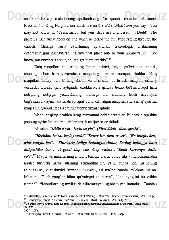 semantik   turdagi   matallarning   qo‘llanilishiga   bir   qancha   misollar   keltiramiz.
Protens:  No, King Magnus, our cards are on the table. What  have you say?. You
may   not   know   it,   Wassermann,   but   yoir   days   are   numbered.   (T.Dodd).   The
parson's   hair   fairly   stood   on   end   when   be   heard   the   evil   tune   raging   through   the
church.   Matalga   fairly   ravishining   qo‘shilishi   frazeologik   birikmaning
ekspressivligini   kuchaytiradi.   “Leave   that   place   out-   or   your   number's   ur”.   “We
know, our number's are ur, so let's get them quickly”. 16
Xalq   maqollari   shu   xalqning   butun   tarixini,   hayot   yo‘lini   aks   ettiradi,
shuning   uchun   ham   yozuvchilar   maqollarga   tez-tez   murojaat   etadilar.   Xalq
maqollari   badiiy   asar   tilining   shirali   va   ta’sirchan   bo‘lishida   muqobil   uslubiy
vositadir.   Obrazli   qilib   aytganda,   uzukka   ko‘z   qanday   bezak   bo‘lsa,   maqol   ham
notiqning   nutqiga,   yozuvchining   tasviriga   ana   shunday   kuch   hayotiylik
bag‘ishlaydi- ayrim asarlarda epirgraf qolib keltirilgan maqollar shu asar g‘oyasini,
maqsadini yaqqol ifodalab turish uchun xizmat qiladi: 
Maqollar qisqa shaklda keng mazmunni ochib beradilar. Bunday qisqalikka
gapning ayrim bo‘laklarini ishlatmaslik natijasida erishiladi. 
Masalan,  “Oldin o‘yla - keyin so‘yla”. (First think - then speak)”. 
“Hechdan ko‘ra- kech yaxshi”.“Better late than never”. “He laughs best,
who   laughs   last”.   “Birovning   holiga   kulmagin   zinhor,   Sening   holingga   ham
kulguchilar   bor”.   “A   great   ship   asks   deep   waters”.-“Katta   karvonga-   katta
yo‘l”. 17
  Maqol  va matallarning muhim  tomoni ularni oddiy fikr - mulohazalardan
ajratib   turuvchi   narsa,   ularning   semantikasidir,   ya’ni   bunda   ikki   ma’noning
to‘qnashuvi,   chatishuvini   kuzatish   mumkin,   asl   ma’no   hamda   ko‘chma   ma’no.
Masalan,   “Puch   yong‘oq   bilan   qo‘yningni   to‘ldirma”,   “Ikki   oyog‘ini   bir   etikka
tiqmoq”.   18
Maqollarning   tuzilishida   alliteratsiyaning   ahamiyati   kattadir.   “Tomdan
16
  Galsworthy, John. The White Monkey and A Silent Wooing. – New York: Charles Scibner’s sons, 1999. - 291p
17
   Hemingway, Ernest. A Farewell to Arms. – New York: Basil Blackwell, 1999.-264p15
18
10 Yuldoshev B.O‘zbek frazeologiyasi va frazeografiyasining shakllanishi hamda taraqqiyoti. -Samarqand: 
SamDU, 
2007. -108b. 
11 Hemingway, Ernest. A Farewell to Arms. – New York: Basil Blackwell, 1999.-264p 