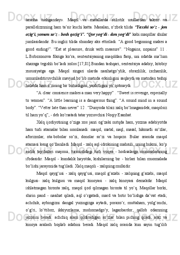 tarasha   tushganday».   Maqol   va   matallarda   stilistik   usullardan   takror   va
parallelizmning ham  ta’sir  kuchi katta. Masalan,  o‘zbek tilida   “Yaxshi  so‘z - jon
ozig‘i, yomon so‘z - bosh qozig‘i”. “Qor yog‘di - don yog‘di”  kabi maqollar shular
jumlasidandir. Bu ingliz tilida shunday aks ettiriladi. “A good beginning makes a
good   ending!”.   “Eat   at   pleasure,   drink   with   measure”.   “Nogains,   nopains”   11   .
L.Boboxonova   fikriga   ko‘ra,   sententsiyaning   maqoldan   farqi,   uni   odatda   ma’lum
shaxsga tegishli bo‘ladi xolos [17;81].Bundan tashqari, sententsiya adabiy, kitobiy
xususiyatga   ega.   Maqol   singari   ularda   nasihatgo‘ylik,   obrazlilik,   ixchamlik,
umumlashtiruvchilik mavjud bo‘lib matnda erkinligini saqlaydi va matndan tashqi
holatda ham o‘zining bir butunligini, yaxlitligini yo‘qotmaydi. 
“A clear consience makes a man very happy” . “Sweet is revenge, especially
to   women”.   “A   little   learning   is   a   dangerous   thing”.   “A   sound   mind   in   a   sound
body”. “Vetter late than never” 12 . “Dunyoda tilsiz xalq bo‘lmaganidek, maqolsiz
til ham yo‘q”, - deb ko‘rsatadi tatar yozuvchisi Noqiy Esanbat. 
Xalq   ijodiyotining   o‘ziga   xos   janri   og‘zaki   nutqda   ham,   yozma   adabiyotda
ham   turli   atamalar   bilan   nomlanadi:   maqol,   matal,   naql,   masal,   hikmatli   so‘zlar,
aforizmlar,   ota-bobolar   so‘zi,   donolar   so‘zi   va   hoqazo.   Bular   orasida   maqol
atamasi keng qo‘llaniladi. Maqol - xalq aql-idrokining mahsuli, uning hukmi, ko‘p
asrlik   tajribalari   majmui,   turmushdagi   turli   voqea   -   hodisalarga   munosabatining
ifodasidir.   Maqol   -   kundalik   hayotda,   kishilarning   bir   -   birlari   bilan   muomalada
bo‘lishi jarayonida tug‘iladi. Xalq maqoli - xalqning mulkidir. 
Maqol   qayg‘usi   -   xalq   qayg‘usi,   maqol   g‘azabi   -   xalqning   g‘azabi,   maqol
kulgusi-   xalq   kulgusi   va   maqol   kinoyasi   -   xalq   kinoyasi   demakdir.   Maqol
ishlatmagan   bironta   xalq,   maqol   ijod   qilmagan   bironta   til   yo‘q.   Maqollar   borki,
shirin   pand   -   nasihat   qiladi,   aql   o‘rgatadi,   mard   va   botir   bo‘lishga   da’vat   etadi;
achchik,   aybingizni   dangal   yuzingizga   aytadi,   poraxo‘r,   muttaham,   yolg‘onchi,
o‘g‘ri,   lo‘ttiboz,   ikkiyuzlama,   xushomadgo‘y,   laganbardor,   qallob   odamning
jazosini   beradi:   achchiq   alam   qildiradigan   so‘zlar   bilan   piching   qiladi,   araz   va
kinoya   aralash   boplab   adabini   beradi.   Maqol   xalq   orasida   kun   sayin   tug‘ilib 