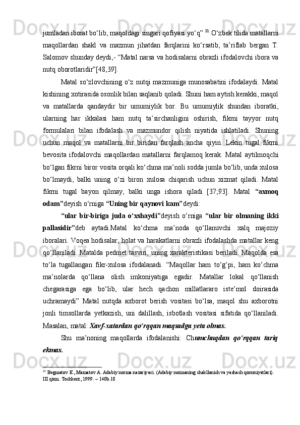 jumladan iborat bo‘lib, maqoldagi singari qofiyasi yo‘q”  21
 O‘zbek tilida matallarni
maqollardan   shakl   va   mazmun   jihatdan   farqlarini   ko‘rsatib,   ta’riflab   bergan   T.
Salomov shunday deydi,- “Matal narsa va hodisalarni obrazli ifodalovchi ibora va
nutq oborotlaridir”[48,39]. 
Matal   so‘zlovchining   o‘z   nutqi   mazmuniga   munosabatini   ifodalaydi.   Matal
kishining xotirasida osonlik bilan saqlanib qoladi. Shuni ham aytish kerakki, maqol
va   matallarda   qandaydir   bir   umumiylik   bor.   Bu   umumiylik   shundan   iboratki,
ularning   har   ikkalasi   ham   nutq   ta’sirchanligini   oshirish,   fikrni   tayyor   nutq
formulalari   bilan   ifodalash   va   mazmundor   qilish   niyatida   ishlatiladi.   Shuning
uchun   maqol   va   matallarni   bir   biridan   farqlash   ancha   qiyin.   Lekin   tugal   fikrni
bevosita   ifodalovchi   maqollardan   matallarni   farqlamoq   kerak.   Matal   aytilmoqchi
bo‘lgan fikrni biror vosita orqali ko‘chma ma’noli sodda jumla bo‘lib, unda xulosa
bo‘lmaydi,   balki   uning   o‘zi   biron   xulosa   chiqarish   uchun   xizmat   qiladi.   Matal
fikrni   tugal   bayon   qilmay,   balki   unga   ishora   qiladi   [37;93].   Matal   “axmoq
odam” deyish o‘rniga  “Uning bir qaynovi kam” deydi: 
“ular   bir-biriga   juda   o‘xshaydi” deyish   o‘rniga   “ular   bir   olmaning   ikki
pallasidir” deb   aytadi.Matal   ko‘chma   ma’noda   qo‘llanuvchi   xalq   majoziy
iboralari. Voqea hodisalar, holat va harakatlarni obrazli ifodalashda matallar keng
qo‘llaniladi.   Matalda   pedmet   tasviri,   uning   xarakteristikasi   beriladi.   Maqolda   esa
to‘la   tugallangan   fikr-xulosa   ifodalanadi.   “Maqollar   ham   to‘g‘pi,   ham   ko‘chma
ma’nolarda   qo‘llana   olish   imkoniyatiga   egadir.   Matallar   lokal   qo‘llanish
chegarasiga   ega   bo‘lib,   ular   hech   qachon   millatlararo   iste’mol   doirasida
uchramaydi”   Matal   nutqda   axborot   berish   vositasi   bo‘lsa,   maqol   shu   axborotni
jonli   timsollarda   yetkazish,   uni   dalillash,   isbotlash   vositasi   sifatida   qo‘llaniladi.
Masalan, matal:  Xavf-xatardan qo‘rqqan maqsadga yeta olmas. 
Sh u   ma’noning   maqollarda   ifodalanishi:   Ch umchuqdan   qo‘rqqan   tariq
ekmas. 
21
  Begmatov E., Mamatov A. Adabiy norma nazariyasi. (Adabiy normaning shakllanish va yashash qonuniyatlari). 
III qism. Toshkent, 1999. – 140b.18  