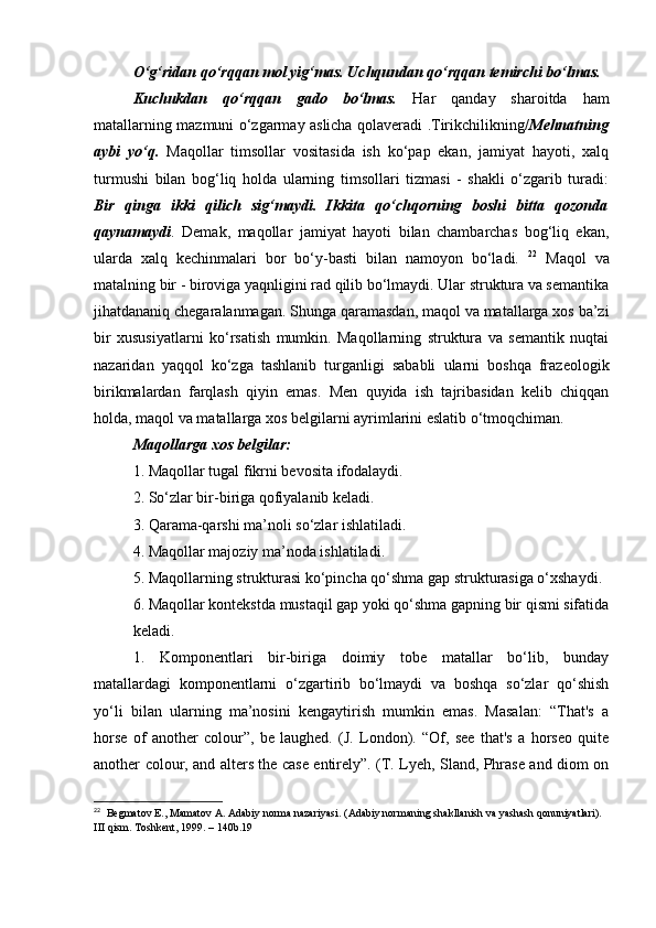 O‘g‘ridan qo‘rqqan mol yig‘mas. Uchqundan qo‘rqqan temirchi bo‘lmas. 
Kuchukdan   qo‘rqqan   gado   bo‘lmas.   Har   qanday   sharoitda   ham
matallarning mazmuni o‘zgarmay aslicha qolaveradi .Tirikchilikning/ Mehnatning
aybi   yo‘q.   Maqollar   timsollar   vositasida   ish   ko‘pap   ekan,   jamiyat   hayoti,   xalq
turmushi   bilan   bog‘liq   holda   ularning   timsollari   tizmasi   -   shakli   o‘zgarib   turadi:
Bir   qinga   ikki   qilich   sig‘maydi.   Ikkita   qo‘chqorning   boshi   bitta   qozonda
qaynamaydi .   Demak,   maqollar   jamiyat   hayoti   bilan   chambarchas   bog‘liq   ekan,
ularda   xalq   kechinmalari   bor   bo‘y-basti   bilan   namoyon   bo‘ladi.   22
  Maqol   va
matalning bir - biroviga yaqnligini rad qilib bo‘lmaydi. Ular struktura va semantika
jihatdananiq chegaralanmagan. Shunga qaramasdan, maqol va matallarga xos ba’zi
bir   xususiyatlarni   ko‘rsatish   mumkin.   Maqollarning   struktura   va   semantik   nuqtai
nazaridan   yaqqol   ko‘zga   tashlanib   turganligi   sababli   ularni   boshqa   frazeologik
birikmalardan   farqlash   qiyin   emas.   Men   quyida   ish   tajribasidan   kelib   chiqqan
holda, maqol va matallarga xos belgilarni ayrimlarini eslatib o‘tmoqchiman. 
Maqollarga xos belgilar: 
1. Maqollar tugal fikrni bevosita ifodalaydi. 
2. So‘zlar bir-biriga qofiyalanib keladi. 
3. Qarama-qarshi ma’noli so‘zlar ishlatiladi. 
4. Maqollar majoziy ma’noda ishlatiladi. 
5. Maqollarning strukturasi ko‘pincha qo‘shma gap strukturasiga o‘xshaydi. 
6. Maqollar kontekstda mustaqil gap yoki qo‘shma gapning bir qismi sifatida
keladi. 
1.   Komponentlari   bir-biriga   doimiy   tobe   matallar   bo‘lib,   bunday
matallardagi   komponentlarni   o‘zgartirib   bo‘lmaydi   va   boshqa   so‘zlar   qo‘shish
yo‘li   bilan   ularning   ma’nosini   kengaytirish   mumkin   emas.   Masalan:   “That's   a
horse   of   another   colour”,   be   laughed.   (J.   London).   “Of,   see   that's   a   horseo   quite
another colour, and alters the case entirely”. (T. Lyeh, Sland, Phrase and diom on
22
   Begmatov E., Mamatov A. Adabiy norma nazariyasi. (Adabiy normaning shakllanish va yashash qonuniyatlari). 
III qism. Toshkent, 1999. – 140b.19  