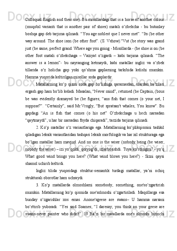 Colloqual English and their use). Bu misollardagi that is a horse of another colour
(muqobil   varianti   that   is   another   pair   of   shoes)   matali   o‘zbekcha   -   bu   butunlay
boshqa gap deb tarjima qilinadi. “You age noblest que I never met”. “Its (be other
way around. The shoe ison (be other foot”. (S. Vehow).“Vut (be story was grand
just (be same, perfect grand. Where age you going - Misollarda - (be shoe is on (be
other   foot   matali   o‘zbekchaga   –   Vaziyat   o‘zgardi   –   kabi   tarjima   qilinadi.   “The
answer   is   a   lemon”-   bu   nayranging   ketmaydi,   kabi   matallar   ingliz   va   o‘zbek
tillarida   o‘z   holicha   gap   yoki   qo‘shma   gaplarning   tarkibida   kelishi   mumkin.
Hamma yuqorida keltirilgan misollar soda gaplardir. 
Matallarning   ko‘p   qismi   soda   gap   bo‘lishiga   qaramasdan,   ulardan   ba’zilari
ergash gap ham bo‘lib keladi. Masalan, “Never mind”, returned (be Captain, (bous
be   was   evidently   dismayed   be   (be   figures;   “ans   fish   that   comes   (o   your   net,   I
suppose?”.   “Certainly”,   said   Mr.Vrogly,   “But   spratsan't   whales,   You   know”.   Bu
gapdagi   “An   is   fish   that   comes   (o   his   net”   O‘zbekchaga   u   hech   narsadan
“qaytmaydi”, u har bir narsadan foyda chiqaradi”, tarzida tarjima qilinadi. 
2.   Ko‘p   matallar   o‘z   variantlariga   ega.   Matallarning   ko‘plikqismini   tashkil
qiladigan leksik variantlaridan tashqari leksik morfologik va har xil strukturaga ega
bo‘lgan  matallar  ham  mavjud.  And  no  one   is  the  wiser  (nobody  being  (be  wiser,
nobody the wiser) – izi yo‘qoldi: qoryog‘di, izlarbosishdi. Tuya ko‘rdingmi? - yo‘q
What   good   wind   brings   you   here?   (What   wind   blows   you   here?)   -   Sizni   qaysi
shamol uchirib keltirdi. 
Ingliz   tilida   yuqoridagi   struktur-semantik   turdagi   matallar,   ya’ni   ochiq
strukturali oborotlar ham uchraydi. 
3.   Ko‘p   matallarda   olmoshlarni   somebody,   something,   one'so‘zgartirish
mumkin.   Matallarning   ko‘p   qismida   one'solmoshi   o‘zgartiriladi.   Maqollarga   esa
bunday   o‘zgarishlar   xos   emas.   Anone'sgeese   are   swans–   U   hamma   narsani
bo‘rttirib   yuboradi.   “Yes   said   Soames;   “I   daresay;   you   think   an   your   geese   are
swans-never   painter   who   didn't”.   19   Ba’zi   bir   matallarda   one's   olmoshi   birinchi 