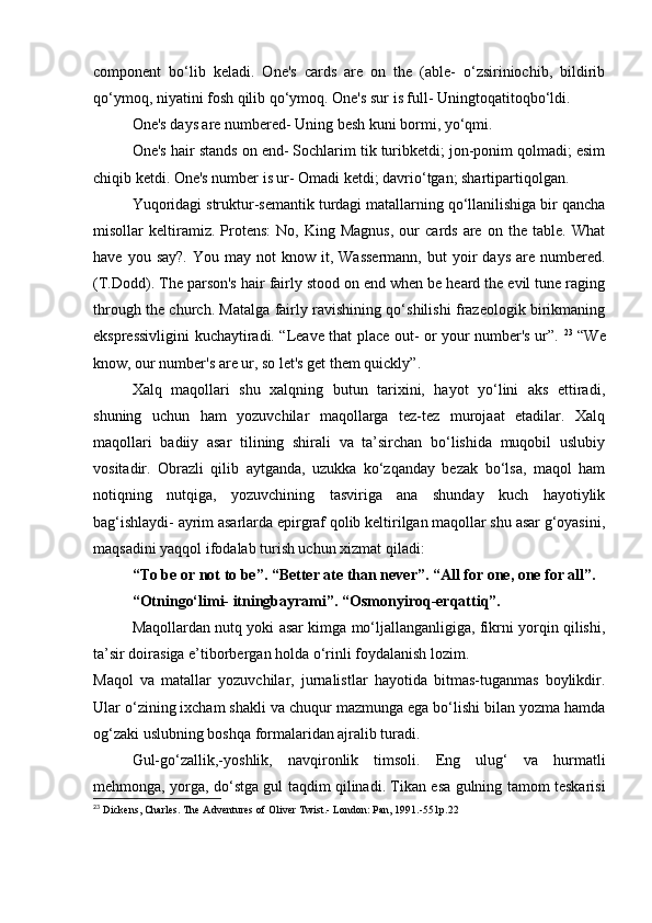 component   bo‘lib   keladi.   One's   cards   are   on   the   (able-   o‘zsiriniochib,   bildirib
qo‘ymoq, niyatini fosh qilib qo‘ymoq. One's sur is full- Uningtoqatitoqbo‘ldi. 
One's days are numbered- Uning besh kuni bormi, yo‘qmi. 
One's hair stands on end- Sochlarim tik turibketdi; jon-ponim qolmadi; esim
chiqib ketdi. One's number is ur- Omadi ketdi; davrio‘tgan; shartipartiqolgan. 
Yuqoridagi struktur-semantik turdagi matallarning qo‘llanilishiga bir qancha
misollar   keltiramiz.  Protens:   No,  King   Magnus,   our   cards   are   on  the   table.   What
have  you  say?.   You  may  not  know  it,  Wassermann,  but  yoir   days  are  numbered.
(T.Dodd). The parson's hair fairly stood on end when be heard the evil tune raging
through the church. Matalga fairly ravishining qo‘shilishi frazeologik birikmaning
ekspressivligini kuchaytiradi. “Leave that place out- or your number's ur”.   23
  “We
know, our number's are ur, so let's get them quickly”. 
Xalq   maqollari   shu   xalqning   butun   tarixini,   hayot   yo‘lini   aks   ettiradi,
shuning   uchun   ham   yozuvchilar   maqollarga   tez-tez   murojaat   etadilar.   Xalq
maqollari   badiiy   asar   tilining   shirali   va   ta’sirchan   bo‘lishida   muqobil   uslubiy
vositadir.   Obrazli   qilib   aytganda,   uzukka   ko‘zqanday   bezak   bo‘lsa,   maqol   ham
notiqning   nutqiga,   yozuvchining   tasviriga   ana   shunday   kuch   hayotiylik
bag‘ishlaydi- ayrim asarlarda epirgraf qolib keltirilgan maqollar shu asar g‘oyasini,
maqsadini yaqqol ifodalab turish uchun xizmat qiladi: 
“To be or not to be”. “Better ate than never”. “All for one, one for all”. 
“Otningo‘limi- itningbayrami”. “Osmonyiroq-erqattiq”. 
Maqollardan nutq yoki asar kimga mo‘ljallanganligiga, fikrni yorqin qilishi,
ta’sir doirasiga e’tiborbergan holda o‘rinli foydalanish lozim. 
Maqol   va   matallar   yozuvchilar,   jurnalistlar   hayotida   bitmas-tuganmas   boylikdir.
Ular o‘zining ixcham shakli va chuqur mazmunga ega bo‘lishi bilan yozma hamda
og‘zaki uslubning boshqa formalaridan ajralib turadi. 
Gul-go‘zallik,-yoshlik,   navqironlik   timsoli.   Eng   ulug‘   va   hurmatli
mehmonga, yorga, do‘stga gul taqdim qilinadi. Tikan esa gulning tamom teskarisi
23
  Dickens, Charles. The Adventures of Oliver Twist.- London: Pan, 1991.-551p.22  
