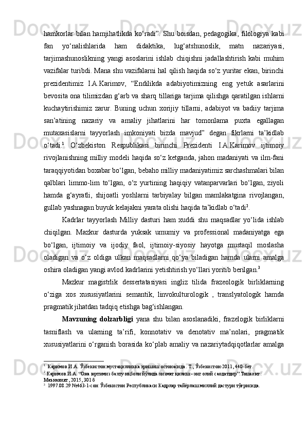 hamkorlar   bilan  hamjihatlikda  ko‘radi”.  Shu  boisdan,  pedagogika,  filologiya  kabi
fan   yo‘nalishlarida   ham   didaktika,   lug‘atshunoslik,   matn   nazariyasi,
tarjimashunoslikning   yangi   asoslarini   ishlab   chiqishni   jadallashtirish   kabi   muhim
vazifalar turibdi. Mana shu vazifalarni hal qilish haqida so‘z yuritar ekan, birinchi
prezidentimiz   I.A.Karimov,   “Endilikda   adabiyotimizning   eng   yetuk   asarlarini
bevosita ona tilimizdan g‘arb va sharq tillariga tarjima qilishga qaratilgan ishlarni
kuchaytirishimiz   zarur.   Buning   uchun   xorijiy   tillarni,   adabiyot   va   badiiy   tarjima
san’atining   nazariy   va   amaliy   jihatlarini   har   tomonlama   puxta   egallagan
mutaxasislarni   tayyorlash   imkoniyati   bizda   mavjud”   degan   fikrlarni   ta’kidlab
o‘tadi. 1
  O‘zbekiston   Respublikasi   birinchi   Prezidenti   I.A.Karimov   ijtimoiy
rivojlanishning  milliy modeli  haqida so‘z  ketganda, jahon madaniyati  va ilm-fani
taraqqiyotidan boxabar bo‘lgan, bebaho milliy madaniyatimiz sarchashmalari bilan
qalblari   limmo-lim   to‘lgan,   o‘z   yurtining   haqiqiy   vatanparvarlari   bo‘lgan,   ziyoli
hamda   g‘ayratli,   shijoatli   yoshlarni   tarbiyalay   bilgan   mamlakatgina   rivojlangan,
gullab yashnagan buyuk kelajakni yarata olishi haqida ta’kidlab o‘tadi 2
. 
Kadrlar   tayyorlash   Milliy   dasturi   ham   xuddi   shu   maqsadlar   yo‘lida   ishlab
chiqilgan.   Mazkur   dasturda   yuksak   umumiy   va   professional   madaniyatga   ega
bo‘lgan,   ijtimoiy   va   ijodiy   faol,   ijtimoiy-siyosiy   hayotga   mustaqil   moslasha
oladigan   va   o‘z   oldiga   ulkan   maqsadlarni   qo‘ya   biladigan   hamda   ularni   amalga
oshira oladigan yangi avlod kadrlarini yetishtirish yo‘llari yoritib berilgan. 3
 
Mazkur   magistrlik   dessertatasiyasi   ingliz   tilida   frazeologik   birliklarning
o‘ziga   xos   xususiyatlarini   semantik,   linvokulturologik   ,   translyatologik   hamda
pragmatik jihatdan tadqiq etishga bag‘ishlangan. 
Mavzuning   dolzarbligi   yana   shu   bilan   asoslanadiki,   frazelogik   birliklarni
tasniflash   va   ularning   ta’rifi,   konnotativ   va   denotativ   ma’nolari,   pragmatik
xususiyatlarini  o‘rganish  borasida ko‘plab amaliy va nazariytadqiqotlarlar amalga
1
    Каримов . И . А .  Ўзбекистон   мустақилликка   эришиш   остонасида .  Т .,  Ўзбекистон -2011, 440- бет . 
2
  Каримов . И . А . “ Она   юртимиз   бахту   иқболи   йўлида   хизмат   қилиш  -  энг   олий   саодатдир ”. Тошкент : 
Маънавият , 2015, 301  б  
3
   1997.08.29 №463-1-сон Ўзбекистон Республикаси Кадрлар тайёрлаш миллий дастури тўғрисида. 