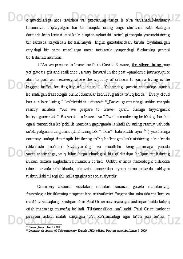 o‘quvchilariga   mos   ravishda   va   gazetaning   turiga   k   o‘ra   tanlanadi.Mushtariy
tomonidan   o‘qilayotgan   har   bir   maqola   uning   ongu   shu’urini   zabt   etadigan
darajada kino lentasi kabi ko‘z o‘ngida aylanishi lozimligi maqola yozuvchisining
bir   lahzada   xayolidan   ko’tarilmaydi.   Ingliz   gazetalaridsan   birida   foydalanilgan
quyidagi   bir   qator   misollarga   nazar   tashlasak   ,yuqoridagi   fikrlarning   guvohi
bo‘lishimiz mumkin:
1.”As   we   prepare   to  brave   the  third  Covid-19   wave,   the   silver   lining   may
yet give us grit and resilience , a way forward in the post –pandemic journey,quite
akin   to   post   war   recovery   where   the   capacity   of   citizens   to   earn   a   living   is   the
biggest   buffer   for   fragility   of   a   state.   “     Yuqoridagi   gazeta   matnidagi   ajratib
ko‘rsatilgan frazeologik birlik Idiomalar Izohli lug‘atida to’liq holda “ Every cloud
has   a   silver   lining   “   ko‘rinishida   uchraydi. 25
  Dawn   gazetasidagi   ushbu   maqola
rasmiy   uslubda   (“As   we   prepare   to   brave-   qarshi   olishga   tayyorgarlik
ko‘ryotganimizda”. Bu yerda “to brave “ va “ “we” olmoshining birlikdagi harakat
egasi  tomonidan ko‘pchilik nomidan gapirganda ishlatilishi  uning rasmiy uslubda
so‘zlayotganini   anglatmoqda,shuningdek   “   akin”-   kabi,xuddi   ayni   26
  )   yozilishiga
qaramay   undagi   frazelogik   birlikning   to‘liq   bo’lmagan   ko’rinishining   o‘z   o‘rnida
ishlatilishi   ma’noni   kuchaytirishga   va   muallifni   keng   ommaga   yanada
yaqinlashtirishga,   xalq   bilan   birga   ekanligini   his   qildirishga   bo’lgan   intilishning
inikosi   tarzida   anglashimiz   mumkin   bo’ladi.   Ushbu   o‘rinda   frazeologik   birlikkka
ishora   tarzida   ishlatilsada,   o‘quvchi   tomonidan   aynan   nima   nazarda   tutilgani
tushunilishi til tegishli millatgagina xos xususiyatdir. 
Ommaviy   axborot   vositalari   matnlari   xususan   gazeta   matnlaridagi
frazeologik birliklarning pragmatik xususiyatlarini Pragmatika sohasida ma’lum va
mashhur yutuqlarga erishgan olim Paul Grice nazariyasiga asoslangan holda tadqiq
etish   maqsadga   muvofiq   bo’ladi.   Tilshunoslikka   ma’lumki,   Paul   Grice   muloqot
jarayoni   uchun   ishlab   chiqilgan   to‘rt   ko‘rinishdagi   agar   ta’bir   joiz   bo‘lsa,   “
25
 Dawn , November 15 2021
26
 Longman dictionary of Co0ntemporary English , Fifth edition .Pearson education Limited  2009 