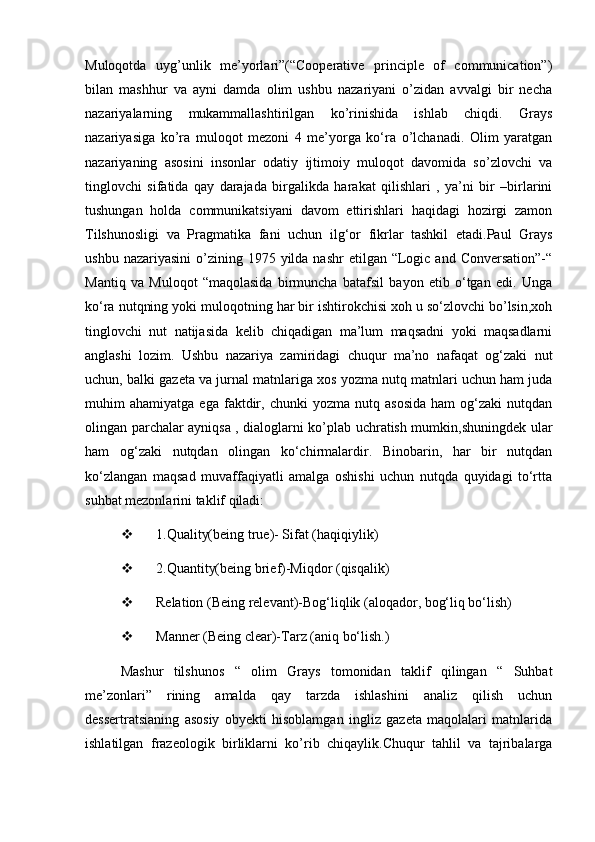 Muloqotda   uyg’unlik   me’yorlari”(“Cooperative   principle   of   communication”)
bilan   mashhur   va   ayni   damda   olim   ushbu   nazariyani   o’zidan   avvalgi   bir   necha
nazariyalarning   mukammallashtirilgan   ko’rinishida   ishlab   chiqdi.   Grays
nazariyasiga   ko’ra   muloqot   mezoni   4   me’yorga   ko‘ra   o’lchanadi.   Olim   yaratgan
nazariyaning   asosini   insonlar   odatiy   ijtimoiy   muloqot   davomida   so’zlovchi   va
tinglovchi   sifatida   qay   darajada   birgalikda   harakat   qilishlari   ,   ya’ni   bir   –birlarini
tushungan   holda   communikatsiyani   davom   ettirishlari   haqidagi   hozirgi   zamon
Tilshunosligi   va   Pragmatika   fani   uchun   ilg‘or   fikrlar   tashkil   etadi.Paul   Grays
ushbu  nazariyasini   o’zining  1975 yilda  nashr   etilgan “Logic and  Conversation”-“
Mantiq   va   Muloqot   “maqolasida   birmuncha   batafsil   bayon   etib   o‘tgan   edi.   Unga
ko‘ra nutqning yoki muloqotning har bir ishtirokchisi xoh u so‘zlovchi bo’lsin,xoh
tinglovchi   nut   natijasida   kelib   chiqadigan   ma’lum   maqsadni   yoki   maqsadlarni
anglashi   lozim.   Ushbu   nazariya   zamiridagi   chuqur   ma’no   nafaqat   og‘zaki   nut
uchun, balki gazeta va jurnal matnlariga xos yozma nutq matnlari uchun ham juda
muhim   ahamiyatga   ega   faktdir,  chunki   yozma   nutq  asosida   ham   og‘zaki   nutqdan
olingan parchalar ayniqsa , dialoglarni ko’plab uchratish mumkin,shuningdek ular
ham   og‘zaki   nutqdan   olingan   ko‘chirmalardir.   Binobarin,   har   bir   nutqdan
ko‘zlangan   maqsad   muvaffaqiyatli   amalga   oshishi   uchun   nutqda   quyidagi   to‘rtta
suhbat mezonlarini taklif qiladi:
 1.Quality(being true)- Sifat (haqiqiylik)
 2.Quantity(being brief)-Miqdor (qisqalik)
 Relation (Being relevant)-Bog‘liqlik (aloqador, bog‘liq bo‘lish)
 Manner (Being clear)-Tarz (aniq bo‘lish.)
Mashur   tilshunos   “   olim   Grays   tomonidan   taklif   qilingan   “   Suhbat
me’zonlari”   rining   amalda   qay   tarzda   ishlashini   analiz   qilish   uchun
dessertratsianing   asosiy   obyekti   hisoblamgan   ingliz   gazeta   maqolalari   matnlarida
ishlatilgan   frazeologik   birliklarni   ko’rib   chiqaylik.Chuqur   tahlil   va   tajribalarga 