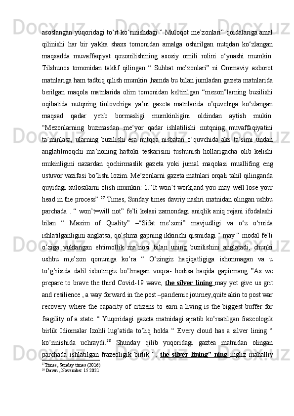 asoslangan yuqoridagi to’rt ko’rinishdagi ” Muloqot me’zonlari” qoidalariga amal
qilinishi   har   bir   yakka   shaxs   tomonidan   amalga   oshirilgan   nutqdan   ko‘zlangan
maqsadda   muvaffaqiyat   qozonilishining   asosiy   omili   rolini   o‘ynashi   mumkin.
Tilshunos   tomonidan   taklif   qilingan   “   Suhbat   me’zonlari”   ni   Ommaviy   axborot
matnlariga ham tadbiq qilish mumkin ,hamda bu bilan jumladan gazeta matnlarida
berilgan   maqola   matnlarida   olim   tomonidan   keltirilgan   “mezon”larning   buzilishi
oqibatida   nutqning   tinlovchiga   ya’ni   gazeta   matnlarida   o’quvchiga   ko‘zlangan
maqsad   qadar   yetib   bormasligi   mumkinligini   oldindan   aytish   mukin.
“Mezonlarning   buzmasdan   me’yor   qadar   ishlatilishi   nutqning   muvaffaqiyatini
ta’minlasa,   ularning   buzilishi   esa   nutqqa   nisbatan   o’quvchida   aks   ta’sirni   undan
anglatilmoqchi   ma’noning   hattoki   teskarisini   tushunish   hollarigacha   olib   kelishi
mukinligini   nazardan   qochirmaslik   gazeta   yoki   jurnal   maqolasi   muallifing   eng
ustuvor vazifasi bo’lishi lozim. Me’zonlarni gazeta matnlari orqali tahil qilinganda
quyidagi xulosalarni olish mumkin: 1.“It won’t work,and you may well lose your
head in the process”  27
 Times, Sunday times davriy nashri matnidan olingan ushbu
parchada . “ won’t=will  not” fe’li  kelasi  zamondagi  aniqlik aniq rejani  ifodalashi
bilan   “   Maxim   of   Quality”   –“Sifat   me’zoni”   mavjudligi   va   o‘z   o‘rnida
ishlatilganligini anglatsa, qo’shma gapning ikkinchi qismidagi “ may “ modal fe’li
o’ziga   yuklangan   ehtimollik   ma’nosi   bilan   uning   buzilishini   anglatadi,   chunki
ushbu   m,e’zon   qonuniga   ko’ra   “   O‘zingiz   haqiqatligiga   ishonmagan   va   u
to’g’risida   dalil   isbotingiz   bo’lmagan   voqea-   hodisa   haqida   gapirmang   ”As   we
prepare   to   brave   the   third   Covid-19   wave,   the   silver   lining   may   yet   give   us   grit
and resilience , a way forward in the post –pandemic journey,quite akin to post war
recovery   where   the   capacity   of   citizens   to   earn   a   living   is   the   biggest   buffer   for
fragility of a state. “ Yuqoridagi  gazeta matnidagi ajratib ko’rsatilgan frazeologik
birlik   Idiomalar   Izohli   lug’atida   to’liq   holda   “   Every   cloud   has   a   silver   lining   “
ko’rinishida   uchraydi. 28
  Shunday   qilib   yuqoridagi   gaztea   matnidan   olingan
parchada   ishlatilgan   frazeoligik   birlik   “,   the   silver   lining”   ning   ingliz   mahalliy
27
Times, Sunday times (2016)
28
 Dawn , November 15 2021 