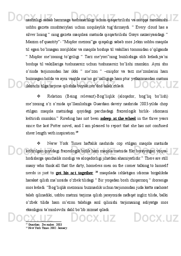 nashriligi sabab hammaga tushunarliligi uchun qisqartirilishi va nutqqa moslanishi
ushbu   gazeta   mushtariylari   uchun   noqulaylik   tug’dirmaydi.   “   Every   cloud   has   a
silver lining “ ning gazeta maqolasi matnida qisqartirilishi Grays nazariyasidagi “
Maxim of quantity”- “Miqdor mezoni”ga qisqaligi sabab mos ,lekin ushbu maqola
til egasi bo’lmagan xorijliklar va maqola boshqa til vakillari tomonidan o’qilganda
“   Miqdor   me’zoning   to’griligi   “   Tarz   me’yori”ning   buzilishiga   olib   keladi,ya’ni
boshqa   til   vakillariga   tushunarsiz   uchun   tushunarsiz   bo’lishi   mumkin.   Ayni   shu
o’rinda   tarjimondan   har   ikki   “   me’zon   “   –miqdor   va   tarz   me’zonlarini   ham
buzmagan holda va ayni vaqtda ma’no go’zalligiga ham ptur yetkazmasdan matnni
ikkinchi tilga tarjima qilishda buyuk iste’dod talab etiladi.
 Relation   (Being   relevant)-Bog’liqlik   (aloqador,   bog’liq   bo’lish)
me’zoning   o’z   o’rnida   qo’llanilishiga   Guardian   davriy   nashrida   2003-yilda   chop
etilgan   maqola   matnidagi   quyidagi   parchadagi   frazeologik   birlik-   idiomani
keltirish   mumkin.”   Rowling   has   not   been   asleep   at   the   wheel   in   the   three   years
since   the   last   Potter   novel,   and   I   am   pleased   to   report   that   she   has   not   confused
sheer length with inspiration. 29
 Nerw   York   Times   haftalik   nashrida   cop   etilgan   maqola   matnida
keltirilgan quyidagi frazeologik birlik ham maqola matnida fikr borayotgan voqea-
hodislarga qanchalik mosligi va aloqadorligi jihatdan ahamiyatlidir.” There are still
many who think all that the dirty, homeless men on the corner talking to himself
needs   is   just   to   get   his   act   together   30
  maqolada   ishlatigan   idioma   birgalikda
harakat qilish ma’nosida o’zbek tilidagi “ Bir yoqadan bosh chiqarmoq “ iborasiga
mos keladi. “Bog’liqlik mezonini buzmaslik uchun tarjimondan juda katta mahorat
talab qilinadiki, ushbu matnni tarjima qilish jarayonida nafaqat ingliz tilida, balki
o’zbek   tilida   ham   m’ezon   talabiga   aml   qilinishi   tarjimaning   asliyatga   mos
ekanligini ta’minlovchi dalil bo’lib xizmat qiladi.
29
 Guardian . December. 2003
30
 New York Times.2002. January. 
