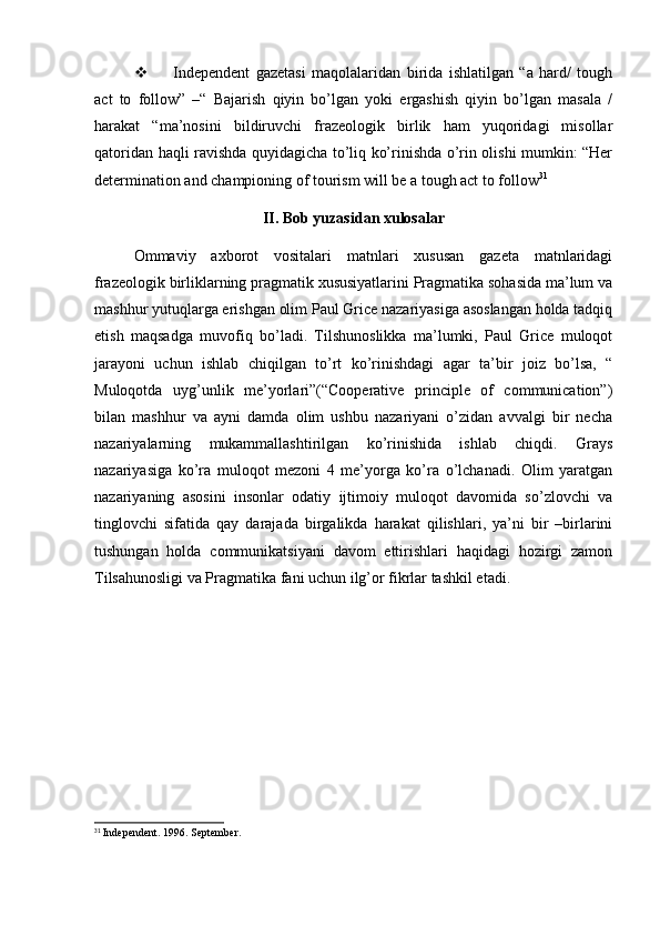  Independent   gazetasi   maqolalaridan   birida   ishlatilgan   “a   hard/   tough
act   to   follow”   –“   Bajarish   qiyin   bo’lgan   yoki   ergashish   qiyin   bo’lgan   masala   /
harakat   “ma’nosini   bildiruvchi   frazeologik   birlik   ham   yuqoridagi   misollar
qatoridan haqli ravishda quyidagicha to’liq ko’rinishda o’rin olishi mumkin: “Her
determination and championing of tourism will be a tough act to follow 31
II. Bob yuzasidan xulosalar
Ommaviy   axborot   vositalari   matnlari   xususan   gazeta   matnlaridagi
frazeologik birliklarning pragmatik xususiyatlarini Pragmatika sohasida ma’lum va
mashhur yutuqlarga erishgan olim Paul Grice nazariyasiga asoslangan holda tadqiq
etish   maqsadga   muvofiq   bo’ladi.   Tilshunoslikka   ma’lumki,   Paul   Grice   muloqot
jarayoni   uchun   ishlab   chiqilgan   to’rt   ko’rinishdagi   agar   ta’bir   joiz   bo’lsa,   “
Muloqotda   uyg’unlik   me’yorlari”(“Cooperative   principle   of   communication”)
bilan   mashhur   va   ayni   damda   olim   ushbu   nazariyani   o’zidan   avvalgi   bir   necha
nazariyalarning   mukammallashtirilgan   ko’rinishida   ishlab   chiqdi.   Grays
nazariyasiga   ko’ra   muloqot   mezoni   4   me’yorga   ko’ra   o’lchanadi.   Olim   yaratgan
nazariyaning   asosini   insonlar   odatiy   ijtimoiy   muloqot   davomida   so’zlovchi   va
tinglovchi   sifatida   qay   darajada   birgalikda   harakat   qilishlari,   ya’ni   bir   –birlarini
tushungan   holda   communikatsiyani   davom   ettirishlari   haqidagi   hozirgi   zamon
Tilsahunosligi va Pragmatika fani uchun ilg’or fikrlar tashkil etadi.
31
 Independent. 1996. September. 