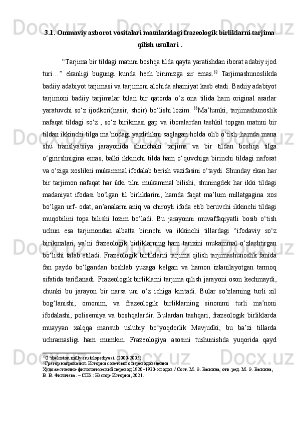 3.1. Ommaviy axborot vositalari matnlaridagi frazeologik birliklarni tarjima
qilish usullari .
 “Tarjima bir tildagi matnni boshqa tilda qayta yaratishdan iborat adabiy ijod
turi…”   ekanligi   bugungi   kunda   hech   birimizga   sir   emas. 32
  Tarjimashunoslikda
badiiy adabiyot tarjimasi va tarjimoni alohida ahamiyat kasb etadi. Badiiy adabiyot
tarjimoni   badiiy   tarjimalar   bilan   bir   qatorda   o‘z   ona   tilida   ham   original   asarlar
yaratuvchi so‘z ijodkori(nasir, shoir) bo‘lishi  lozim.   33
Ma’lumki, tarjimashunoslik
nafaqat   tildagi   so‘z  ,   so‘z   birikmasi   gap   va  iboralardan  tashkil   topgan   matnni   bir
tildan ikkinchi tilga ma’nodagi yaxlitlikni saqlagan holda olib o‘tish ,hamda mana
shu   translyatsiya   jarayonida   shunchaki   tarjima   va   bir   tildan   boshqa   tilga
o‘girirshnigina   emas,   balki   ikkinchi   tilda   ham   o‘quvchiga   birinchi   tildagi   nafosat
va o‘ziga xoslikni mukammal ifodalab berish vazifasini o‘taydi. Shunday ekan har
bir   tarjimon   nafaqat   har   ikki   tilni   mukammal   bilishi,   shuningdek   har   ikki   tildagi
madaniyat   ifodasi   bo‘lgan   til   birliklarini,   hamda   faqat   ma’lum   millatgagina   xos
bo‘lgan urf- odat, an’analarni aniq va chiroyli ifoda etib beruvchi ikkinchi tildagi
muqobilini   topa   bilishi   lozim   bo‘ladi.   Bu   jarayonni   muvaffaqiyatli   bosib   o‘tish
uchun   esa   tarjimondan   albatta   birinchi   va   ikkinchi   tillardagi   “ifodaviy   so‘z
birikmalari,   ya’ni   frazeologik   birliklarning   ham   tarixini   mukammal   o‘zlashtirgan
bo‘lishi talab etiladi.   Frazeologik birliklarni tarjima qilish tarjimashunoslik fanida
fan   paydo   bo‘lgandan   boshlab   yuzaga   kelgan   va   hamon   izlanilayotgan   tarmoq
sifatida tariflanadi.   Frazeologik birliklarni tarjima qilish jarayoni oson kechmaydi,
chunki   bu   jarayon   bir   narsa   uni   o z   ichiga   kiritadi.   Bular   so zlarning   turli   xilʻ ʻ
bog lanishi,   omonim,   va   frazeologik   birliklarning   sinonimi   turli   ma noni	
ʻ ʼ
ifodalashi,   polisemiya   va   boshqalardir.   Bulardan   tashqari,   frazeologik   birliklarda
muayyan   xalqqa   mansub   uslubiy   bo yoqdorlik   Mavjudki,   bu   ba zi   tillarda	
ʻ ʼ
uchramasligi   ham   mumkin.   Frazeologiya   asosini   tushunishda   yuqorida   qayd
32
O‘zbekiston milly ensiklopediyasi.  (2000-2005)
33
Грегор напроказил. История советского переводоведения
Художественно-филологический перевод 1920–1930-х годов / Сост. М. Э. Баскина; отв. ред. М. Э. Баскина, 
В. В. Филичева. – СПб.: Нестор-История, 2021. 