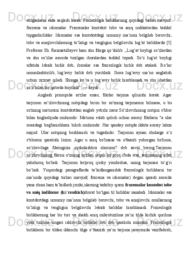 etilganlarni esda saqlash kerak. Frazeologik birliklarning quyidagi turlari mavjud:
frazema   va   idiomalar.   Frazemalar   kontekst   tobe   va   aniq   indikatordan   tashkil
topganbirliklar.   Idiomalar   esa   kontekstdagi   umumiy   ma noni   belgilab   beruvchi,ʼ
tobe   va   aniqlovchilarning   to laligi   va   tengligini   belgilovchi   lug at   birliklardir.[5]	
ʻ ʻ
Professor Sh. Raxmatullayev ham shu fikrga qo shilib: „Lug at boyligi so zlardan	
ʻ ʻ ʻ
va   shu   so zlar   asosida   tuzilgan   iboralardan   tashkil   topadi.   So z   lug at   boyligi	
ʻ ʻ ʻ
sifatida   leksik   birlik   deb,   iboralar   esa   frazeologik   birlik   deb   ataladi.   Bo lar	
ʻ
umumlashtirilib,   lug aviy   birlik   deb   yuritiladi.   Ibora   lug aviy   ma no   anglatish	
ʻ ʻ ʼ
uchun   xizmat   qiladi.   Shunga   ko ra   u   lug aviy   birlik   hisoblanadi   va   shu   jihatdan	
ʻ ʻ
so z bilan bir qatorda kuyiladi“, — deydi.	
ʻ
Anglash   prinsipida   so'zlar   emas,   fikrlar   tarjima   qilinishi   kerak.   Agar
tarjimon   s o‘ zlovchining   nutqidagi   biron   bir   so'zning   tarjimasini   bilmasa,   u   bu
so'zning ma'nosini  kontekstdan anglab yetishi  zarur.S o‘ zlovchining nutqini e'hbor
bilan   tinglashjuda   muhimdir.   Ma'noni   eslab   qolish   uchun   asosiy   fikrlarni   "a   ular
orasidagi   bog'lanishlarni   bilish   muhimdir.   Har   qanday   nutqda   ikkita   asosiy   lahza
majud.   Ular   nutqning   boshlanish   va   tugashidir.   Tarjimon   aynan   shularga   o‘ z
e'tiborini   qaratishi   lozim.   Agar   u   aniq   bo'lmasa   va   o'tkazib   yuborgan   bo'linsa,
s o‘ zlovchiga   fikringizni   oydinlashtira   olasizmi?   deb   savol   bering.Tarjimon
s o‘ zlovchining fikrini o'zining so'zlari orqali   k o‘ proq ifoda etsa, tarjimaning sifati
yahshiroq   bo'ladi.   Tarjimon   ko'proq   ijodiy   yondoshsa,   uning   tarjimasi   to‘g‘ri
bo‘ladi.   Yuqoridagi   paragraflarda   ta’kidlanganidek   frazeologik   birliklarni   tor
ma’noda   quyidagi   turlari   mavjud(   frazema   va   idiomalar)   degan   qarash   asosida
yana shuni ham ta’kidlash joizki,ularning tarkibiy qismi  frazemalar kontekst tobe
va aniq indikator (k o‘ rsatkich) iborat b o‘ lgan til birliklar sanaladi. Idiomalar esa
kontekstdagi   umumiy   ma noni   belgilab   beruvchi,   tobe   va   aniqlovchi   omillarning	
ʼ
to’laligi   va   tengligini   belgilovchi   leksik   birliklar   hisoblanadi.   Frazeologik
birliklarning   har   bir   turi   va   shakli   aniq   mikrotuzilma   ya’ni   tilda   kichik   qurilma
yoki   tuzilma   singari   ishlovchi   birliklar   deb   deb   qaralishi   mumkin.   Frazeologik
birliklarni   bir   tildan   ikkinchi   tilga   o‘tkazish   ya’ni   tarjima   jarayonida   vazifadosh, 