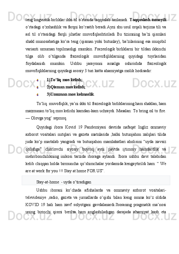 teng lingvistik birliklar ikki til o rtasida taqqoslab tanlanadi. ʻ Taqqoslash tamoyili
o rtadagi o xshashlik va farqni ko rsatib beradi.Ayni shu usul orqali tarjima tili va	
ʻ ʻ ʻ
asl   til   o‘rtasidagi   farqli   jihatlar   muvofiqlashtiriladi   Bu   tizimning   ba zi   qismlari	
ʼ
shakl  munosabatiga  ko‘ra teng (qisman yoki butunlay), ba zilarining esa  muqobil	
ʼ
varianti   umuman   topilmasligi   mumkin.   Frazeologik   birliklarni   bir   tildan   ikkinchi
tilga   olib   o’tilganda   frazeologik   muvofiqliklarning   quyidagi   tuyrlaridan
foydalanish   mumkin.   Ushbu   jarayonni   amalga   oshirishda   frazeologik
muvofiqliklarning quyidagi asosiy 3 turi katta ahamiyatga molik hodisadir: 
1)To liq mos kelish;	
ʻ
2)Qisman mos kelish;
3)Umuman mos kelmaslik . 
To liq. muvofiqlik, ya ni ikki til frazeologik birliklarining ham shaklan, ham	
ʻ ʼ
mazmunan to liq mos kelishi kamdan-kam uchraydi. Masalan: To bring oil to fire.	
ʻ
— Olovga yog‘ sepmoq.
Quyidagi   ibora   Kovid   19   Pandemiyasi   davrida   nafaqat   Ingliz   ommaviy
axborot   vositalari   nutqlari   va   gazeta   matnlarida   ,balki   butunjahon   xalqlari   tilida
juda   ko‘p   martalab   yangradi   va   butunjahon   mamlakatlari   aholisini   “uyda   xavsiz
qolishga”   chorlovchi   siyosiy   buyruq   ayni   paytda   ijtimoiy   hamdardlik   va
mehribonchilikning   inikosi   tarzida   iboraga   aylandi.   Ibora   ushbu   davr   talabidan
kelib chiqqan holda birmuncha qo’shimchalar yordamida kengaytirildi ham: “ We
are at work for you !!! Stay at home FOR US”. 
Stay-at-home  - uyda  o‘ tiradigan
Ushbu   iborani   ko‘chada   afishalarda   va   ommaviy   axborot   vositalari-
televideniye   ,radio,   gazeta   va   jurnallarda   o‘qishi   bilan   keng   omma   ko‘z   oldida
KOVID   19   hali   ham   xavf   solyotgani   gavdalanardi.Iboraning   pragmatik   ma’nosi
uning   birinchi   qismi   berilsa   ham   anglashiladigan   darajada   ahamiyat   kasb   eta 