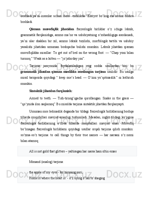 boshladi,ya’ni   insonlar   uchun   ibora     endilikda   “Ehtiyot   bo‘ling   ma’nosini   bildira
boshladi.
Qisman   muvofiqlik   jihatidan   frazeologik   birliklar   o z   ichiga   leksik,ʻ
grammatik farqlanishga, ammo ma no va uslubiyatning o xshashligiga asoslanadi,	
ʼ ʻ
ya ni   ular   shaklan   bir   xil,   ammo   leksik   tuzilishi,   morfologik   tartibi   va   uslubiy	
ʼ
yasalishi   jihatidan   umuman   boshqacha   bulishi   mumkin.   Leksik   jihatdan   qisman
muvofiqlikka misollar: To get out of bed on the wrong foot. — “Chap yoni bilan
turmoq.” Weak as a kitten — “jo jabirday jon”.	
ʻ
Tarjima   jarayonida   foydalaniladigan   eng   sodda   usullardan   biri   bu
grammatik   jihatdan   qisman   moslikka   asoslangan   tarjima   usulidir.   Bu   usulga
misol tariqasida quyidagi “ keep one s head. — O zini yo qotmaslik.” ni keltirish	
ʼ ʻ ʻ
mumkin.
Sintaktik jihatdan farqlanish:
Armed   to   teeth.   —   Tish-tirnog‘igacha   qurollangan.   Snake   in   the   grass   —
“qo ynida ilon saqlamoq” Bu misolda tarjima sintaktik jihatdan farqlanyapti.	
ʻ
Umuman mos kelmaslik deganda bir tildagi frazeologik birliklarning boshqa
tillarda muqobillari mavjud emasligi tushuniladi. Masalan, ingliz tilidagi ko pgina	
ʻ
frazeologik   birliklarning   o zbek   tillarida   muqobillari   mavjud   emas.   Muvofiq	
ʻ
bo lmagan   frazeologik   birliklarni   quyidagi   usullar   orqali   tarjima   qilish   mumkin:	
ʻ
so zma-so z   tarjima:   to   call   things   by   their   true   names   —   har   narsani   o z   nomi
ʻ ʻ ʻ
bilan atamoq
All is not gold that glitters – yaltiragan har narsa ham oltin emas
Monand (analog) tarjima:
the apple of my eyes - ko zimning nuri; 	
ʻ
Home is where the heart is  -  o‘ z uying  o‘ lan t o‘ shaging 