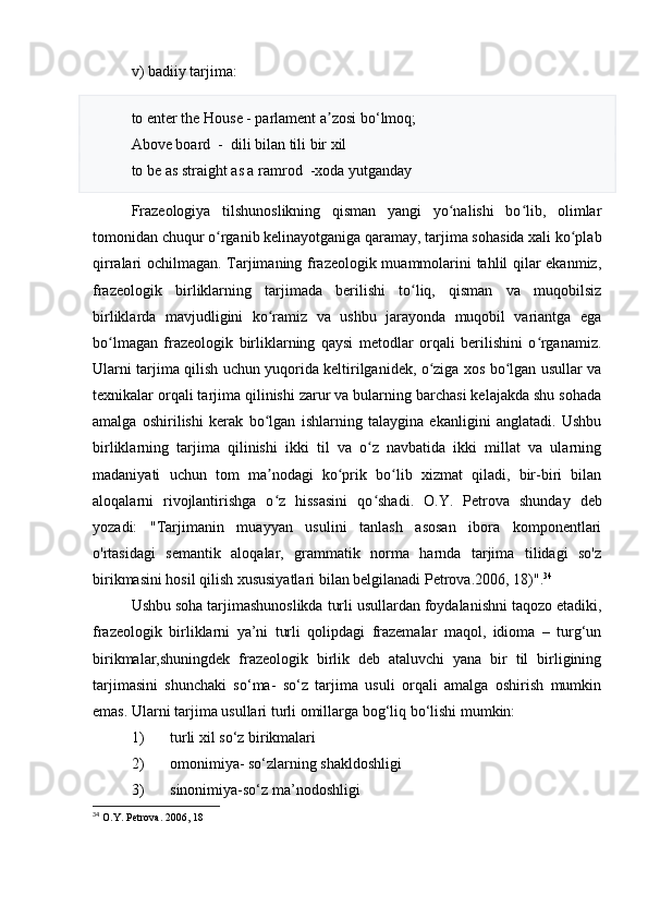 v) badiiy tarjima:
to enter the House - parlament a zosi bʼ o‘ lmoq; 
Above board  -  dili bilan tili bir xil   
to be as straight as a ramrod  -xoda yutganday
Frazeologiya   tilshunoslikning   qisman   yangi   yo nalishi   bo lib,   olimlar	
ʻ ʻ
tomonidan chuqur o rganib kelinayotganiga qaramay, tarjima sohasida xali ko plab	
ʻ ʻ
qirralari ochilmagan. Tarjimaning frazeologik muammolarini tahlil qilar ekanmiz,
frazeologik   birliklarning   tarjimada   berilishi   to liq,   qisman   va   muqobilsiz	
ʻ
birliklarda   mavjudligini   ko ramiz   va   ushbu   jarayonda   muqobil   variantga   ega	
ʻ
bo lmagan   frazeologik   birliklarning   qaysi   metodlar   orqali   berilishini   o rganamiz.	
ʻ ʻ
Ularni tarjima qilish uchun yuqorida keltirilganidek, o ziga xos bo lgan usullar va	
ʻ ʻ
texnikalar orqali tarjima qilinishi zarur va bularning barchasi kelajakda shu sohada
amalga   oshirilishi   kerak   bo lgan   ishlarning   talaygina   ekanligini   anglatadi.   Ushbu	
ʻ
birliklarning   tarjima   qilinishi   ikki   til   va   o z   navbatida   ikki   millat   va   ularning	
ʻ
madaniyati   uchun   tom   ma nodagi   ko prik   bo lib   xizmat   qiladi,   bir-biri   bilan	
ʼ ʻ ʻ
aloqalarni   rivojlantirishga   o z   hissasini   qo shadi.
ʻ ʻ   O.Y.   Petrova   shunday   deb
yozadi:   "Tarjimanin   muayyan   usulini   tanlash   asosan   ibora   komponentlari
o'rtasidagi   semantik   aloqalar,   grammatik   norma   harnda   tarjima   tilidagi   so'z
birikmasini hosil qilish xususiyatlari bilan belgilanadi Petrova. 2006, 18)". 34
Ushbu soha tarjimashunoslikda turli usullardan foydalanishni taqozo etadiki,
frazeologik   birliklarni   ya’ni   turli   qolipdagi   frazemalar   maqol,   idioma   –   turg‘un
birikmalar,shuningdek   frazeologik   birlik   deb   ataluvchi   yana   bir   til   birligining
tarjimasini   shunchaki   so‘ma-   so‘z   tarjima   usuli   orqali   amalga   oshirish   mumkin
emas.  Ularni tarjima usullari turli omillarga bog‘liq bo‘lishi mumkin: 
1) turli xil so‘z birikmalari
2) omonimiya- so‘zlarning shakldoshligi
3) sinonimiya-so‘z ma’nodoshligi
34
  O . Y .  Petrova .   2006, 18 