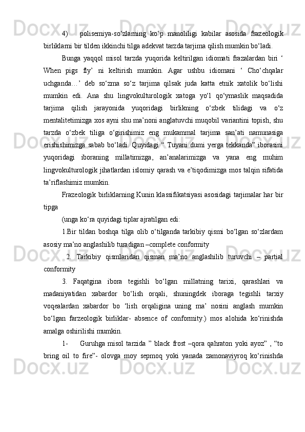 4) polisemiya-so‘zlarning   ko‘p   manoliligi   kabilar   asosida   frazeologik
birliklarni bir tilden ikkinchi tilga adekvat tarzda tarjima qilish mumkin bo‘ladi. 
Bunga   yaqqol   misol   tarzda   yuqorida   keltirilgan   idiomati   frazalardan   biri   ‘
When   pigs   fly’   ni   keltirish   mumkin.   Agar   ushbu   idiomani   ‘   Cho‘chqalar
uchganda…’   deb   so‘zma   so‘z   tarjima   qilsak   juda   katta   etnik   xatolik   bo‘lishi
mumkin   edi.   Ana   shu   lingvokulturologik   xatoga   yo‘l   qo‘ymaslik   maqsadida
tarjima   qilish   jarayonida   yuqoridagi   birlikning   o‘zbek   tilidagi   va   o‘z
mentalitetimizga xos ayni shu ma’noni anglatuvchi muqobil variantini topish, shu
tarzda   o‘zbek   tiliga   o‘girishimiz   eng   mukammal   tarjima   san’ati   namunasiga
erishishimizga   sabab   bo‘ladi.   Quyidagi   “   Tuyani   dumi   yerga   tekkanda”   iborasini
yuqoridagi   iboraning   millatimizga,   an’analarimizga   va   yana   eng   muhim
lingvokulturologik jihatlardan islomiy qarash va e’tiqodimizga mos talqin sifatida
ta’riflashimiz mumkin.  
Frazeologik birliklarning Kunin klassifikatsiyasi asosidagi tarjimalar har bir
tipga
(unga ko‘ra quyidagi tiplar ajratilgan edi: 
1.Bir   tildan   boshqa   tilga   olib   o‘tilganda   tarkibiy   qismi   bo‘lgan   so‘zlardam
asosiy ma’no anglashilib turadigan –complete conformity
  2.   Tarkibiy   qismlaridan   qisman   ma’no   anglashilib   turuvchi   –   partial
conformity 
3.   Faqatgina   ibora   tegishli   bo‘lgan   millatning   tarixi,   qarashlari   va
madaniyatidan   xabardor   bo‘lish   orqali,   shuningdek   iboraga   tegishli   tarxiy
voqealardan   xabardor   bo   ‘lish   orqaligina   uning   ma’   nosini   anglash   mumkin
bo‘lgan   farzeologik   birliklar-   absence   of   conformity.)   mos   alohida   ko‘rinishda
amalga oshirilishi mumkin. 
1- Guruhga   misol   tarzida   ”   black   frost   –qora   qahraton   yoki   ayoz”   ,   “to
bring   oil   to   fire”-   olovga   moy   sepmoq   yoki   yanada   zamonaviyroq   ko‘rinishda 