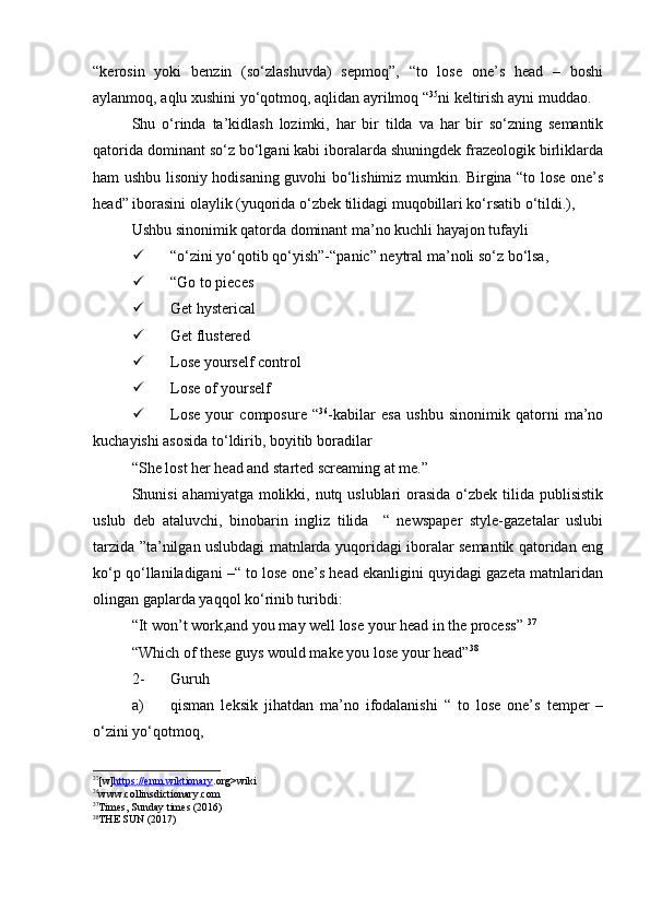 “kerosin   yoki   benzin   (so‘zlashuvda)   sepmoq”,   “to   lose   one’s   head   –   boshi
aylanmoq, aqlu xushini yo‘qotmoq, aqlidan ayrilmoq “ 35
ni keltirish ayni muddao.
Shu   o‘rinda   ta’kidlash   lozimki,   har   bir   tilda   va   har   bir   so‘zning   semantik
qatorida dominant so‘z bo‘lgani kabi iboralarda shuningdek frazeologik birliklarda
ham ushbu lisoniy hodisaning guvohi bo‘lishimiz mumkin. Birgina “to lose one’s
head” iborasini olaylik (yuqorida o‘zbek tilidagi muqobillari ko‘rsatib o‘tildi.),
Ushbu sinonimik qatorda dominant ma’no kuchli hayajon tufayli 
 “o‘zini yo‘qotib qo‘yish”-“panic” neytral ma’noli so‘z bo‘lsa,
 “Go to pieces 
 Get hysterical
 Get flustered
 Lose yourself control
 Lose of yourself
 Lose   your   composure   “ 36
-kabilar   esa   ushbu   sinonimik   qatorni   ma’no
kuchayishi asosida to‘ldirib, boyitib boradilar
“She lost her head and started screaming at me.” 
Shunisi ahamiyatga molikki, nutq uslublari orasida o‘zbek tilida publisistik
uslub   deb   ataluvchi,   binobarin   ingliz   tilida     “   newspaper   style-gazetalar   uslubi
tarzida ”ta’nilgan uslubdagi matnlarda yuqoridagi iboralar semantik qatoridan eng
ko‘p qo‘llaniladigani –“ to lose one’s head ekanligini quyidagi gazeta matnlaridan
olingan gaplarda yaqqol ko‘rinib turibdi:
“It won’t work,and you may well lose your head in the process”  37
“Which of these guys would make you lose your head” 38
2- Guruh 
a) qisman   leksik   jihatdan   ma’no   ifodalanishi   “   to   lose   one’s   temper   –
o‘zini yo‘qotmoq,
35
[ w ] https    ://    enm    .   wiktionary    . org > wiki
36
www.collinsdictionary.com
37
Times, Sunday times (2016)
38
THE SUN (2017) 