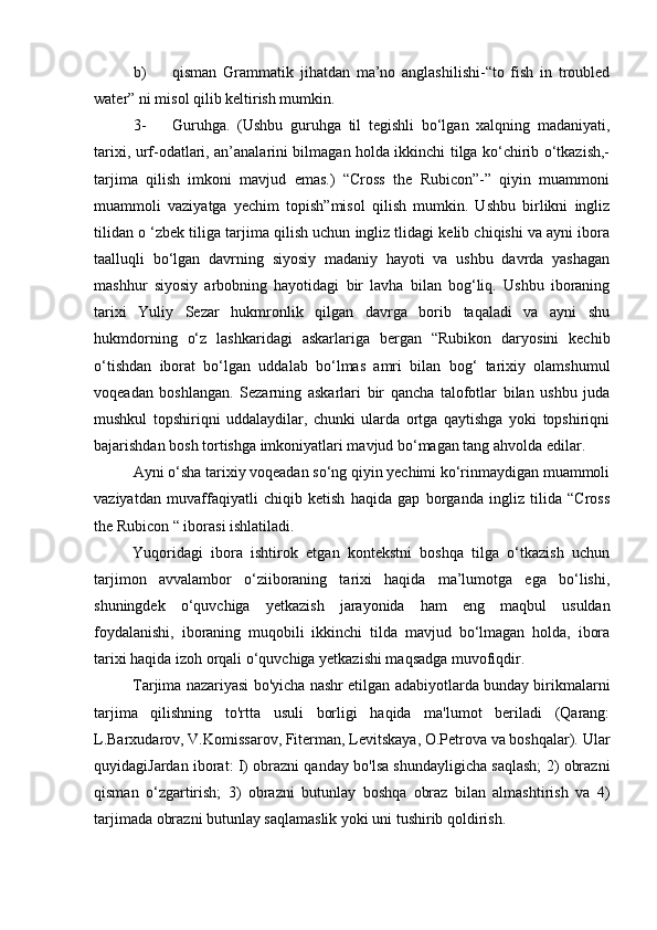 b) qisman   Grammatik   jihatdan   ma’no   anglashilishi-“to   fish   in   troubled
water” ni misol qilib keltirish mumkin.
3- Guruhga.   (Ushbu   guruhga   til   tegishli   bo‘lgan   xalqning   madaniyati,
tarixi, urf-odatlari, an’analarini bilmagan holda ikkinchi tilga ko‘chirib o‘tkazish,-
tarjima   qilish   imkoni   mavjud   emas.)   “Cross   the   Rubicon”-”   qiyin   muammoni
muammoli   vaziyatga   yechim   topish”misol   qilish   mumkin.   Ushbu   birlikni   ingliz
tilidan o ‘zbek tiliga tarjima qilish uchun ingliz tlidagi kelib chiqishi va ayni ibora
taalluqli   bo‘lgan   davrning   siyosiy   madaniy   hayoti   va   ushbu   davrda   yashagan
mashhur   siyosiy   arbobning   hayotidagi   bir   lavha   bilan   bog‘liq.   Ushbu   iboraning
tarixi   Yuliy   Sezar   hukmronlik   qilgan   davrga   borib   taqaladi   va   ayni   shu
hukmdorning   o‘z   lashkaridagi   askarlariga   bergan   “Rubikon   daryosini   kechib
o‘tishdan   iborat   bo‘lgan   uddalab   bo‘lmas   amri   bilan   bog‘   tarixiy   olamshumul
voqeadan   boshlangan.   Sezarning   askarlari   bir   qancha   talofotlar   bilan   ushbu   juda
mushkul   topshiriqni   uddalaydilar,   chunki   ularda   ortga   qaytishga   yoki   topshiriqni
bajarishdan bosh tortishga imkoniyatlari mavjud bo‘magan tang ahvolda edilar.
Ayni o‘sha tarixiy voqeadan so‘ng qiyin yechimi ko‘rinmaydigan muammoli
vaziyatdan   muvaffaqiyatli   chiqib   ketish   haqida   gap   borganda   ingliz   tilida   “Cross
the Rubicon “ iborasi ishlatiladi.
Yuqoridagi   ibora   ishtirok   etgan   kontekstni   boshqa   tilga   o‘tkazish   uchun
tarjimon   avvalambor   o‘ziiboraning   tarixi   haqida   ma’lumotga   ega   bo‘lishi,
shuningdek   o‘quvchiga   yetkazish   jarayonida   ham   eng   maqbul   usuldan
foydalanishi,   iboraning   muqobili   ikkinchi   tilda   mavjud   bo‘lmagan   holda,   ibora
tarixi haqida izoh orqali o‘quvchiga yetkazishi maqsadga muvofiqdir.
Tarjima nazariyasi bo'yicha nashr etilgan adabiyotlarda bunday birikmalarni
tarjima   qilishning   to'rtta   usuli   borligi   haqida   ma'lumot   beriladi   (Qarang:
L.Barxudarov, V.Komissarov, Fiterman, Levitskaya, O.Petrova va boshqalar). Ular
quyidagiJardan iborat: I) obrazni qanday bo'lsa shundayligicha saqlash; 2) obrazni
qisman   o‘ zgartirish;   3)   obrazni   butunlay   boshqa   obraz   bilan   almashtirish   va   4)
tarjimada obrazni butunlay saqlamaslik yoki uni tushirib qoldirish. 