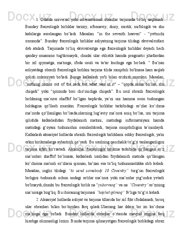 1.   Odatda   universal   yoki   internatsional   obrazlar   tarjimada   t o‘ liq   saqlanadi.
Bunday   frazeologik   birliklar   tarixiy,   afsonaviy,   diniy,   mistik,   mifologik   va   shu
kabilarga   asoslangan   b o‘ ladi.   Masalan.   ”in   the   seventh   heaven”   -   ”yettinchi
osmonda”.   Bunday   frazeologik   birliklar   asliyatning   tarjima   tilidagi   ekvivalentlari
deb   ataladi.   Tarjimada   t o‘ liq   ekvivalentga   ega   frazeologik   birliklar   deyarli   hech
qanday   muammo   tug'dirmaydi,   chunki   ular   stilistik   hamda   pragmatic   jihatlardan
bir   xiI   qiymatga,   ma'noga,   ifoda   usuli   va   ta'sir   kuchiga   ega   bo·ladi.   “   Ba’zan
asliyatdagi obrazli frazeologik birlikni tarjima tilida  muqobili  bo'lmasa ham saqlab
qolish   imkoniyati   bo'ladi.   Bunga   kalkalash   yo'li   bilan   erishish   mumkin.  Masalan,
”nothing   comes   out   of   the   sack   but   what   was   in   it"   –   “qopda   nima   b o‘ lsa,   shu
chiqadi”   yoki   “qozonda   bori   ch o‘ michga   chiqadi”.   Bu   usul   obrazli   frazeologik
birlikning   ma’nosi   shaffof   bo’lgan   taqdirda,   ya’ni   uni   hamma   oson   tushungan
holdagina   q o‘ llash   mumkin.   Frazeologik   birliklar   tarkibidagi   so‘zlar   k o‘ chma
ma’noda   q o‘ llanilgan   b o‘ lsada,ularning   lug‘aviy   ma’nosi   aniq   b o‘ lsa,   uni   tarjima
qilishda   kalkalashdan   foydalanish   matnni,   matndagi   informatsiyani   hamda
matndagi   g‘oyani   tushunishni   osonlashtiradi,   tarjima   muqobilligini   ta’minlaydi.
Kalkalash aksariyat hollarda obrazli frazeologik birliklami oddiy frazeologik, ya'ni
erkin birikmalarga aylantirib q o‘ yadi. Bu usulning qanchalik t o‘ g‘ri tanlanganligini
tarjima   sifati   ko‘rsatadi.   Aksincha,   frazeologik   birikma   tarkibida   qo‘llangan   so‘z
ma’nolari   shaffof   b o‘ lmasa,   kalkalash   usulidan   foydalanish   matnda   q o‘ llangan
k o‘ chirma ma'noli s o‘ zlarni qisman, ba’zan esa t o‘ liq tushunmaslikka olib keladi.
Masalan,   ingliz   tilidagi   ”to   send   somebody   10   Coventry”   turg‘un   frazeologik
birligini   tushunish   uchun   undagi   so'zlar   ma’nosi   yoki   ma’nolar   yig‘indisi   yetarli
bo'lmaydi,chunki bu frazeologik birlik na “ yubormoq”  va na  “Coventry” s o‘ zining
ma’nosiga bog‘liq. Bu iboraning tarjimasi  “baylwt qilmoq”  fe’liga to‘g‘ri keladi.
2. Aksariyat hollarda asliyat va tarjima tillarida bir xiI fikr ifodalanadi, biroq
ular   obrazlari   biIan   bir-biridan   farq   qiladi.Ularning   har   ikkisi   bir   xii   ko‘chma
ma’noga   ega   bo'ladi.   Bunday   hollarda   obrazlar   o‘ rtasida   mavjud   ozgina   farq
hisobga olinmasligi lozim. Bunda tarjima qilinayotgan frazeologik birlikdagi obraz 