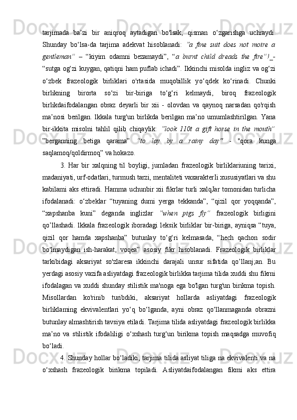 tarjimada   ba’zi   bir   aniqroq   aytadigan   bo'lsak,   qisman   o‘ zgarishga   uchraydi.
Shunday   b o‘ lsa-da   tarjima   adekvat   hisoblanadi:   “a   fine   suit   does   not   moire   a
gentleman”   –   “kiyim   odamni   bezamaydi”,   “ a   burnt   child   dreads   the   fire”!_-
“sutga og‘zi kuygan, qatiqni ham puflab ichadi”. Ikkinchi misolda ingliz va og‘zi
o‘zbek   frazeologik   birliklari   o'rtasida   muqobillik   y o‘ qdek   k o‘ rinadi.   Chunki
birlikning   birorta   s o‘ zi   bir-biriga   t o‘ g‘ri   kelmaydi,   biroq   frazeologik
birlikdaifodalangan   obraz   deyarli   bir   xii   -   olovdan   va   qaynoq   narsadan   qo'rqish
ma’nosi   berilgan.   lkkala   turg'un   birlikda   berilgan   ma’no   umumlashtirilgan.   Yana
bir-ikkita   misolni   tahlil   qilib   chiqaylik:   “look   110t   a   gift   horse   in   the   mouth”
”berganning   betiga   qarama”   “to   lay   by   a   rainy   day"   -   "qora   kunga
saqlamoq/qoldirmoq” va hokazo.
3.   Har   bir   xalqning   til   boyligi,   jumladan   frazeologik   birliklariuning   tarixi,
madaniyati, urf-odatlari, turmush tarzi, mentaliteti vaxarakterIi xususiyatlari va shu
kabilami aks ettiradi. Hamma uchunbir xii fikrlar turli xalqJar tomonidan turlicha
ifodalanadi:   o‘ zbeklar   “tuyaning   dumi   yerga   tekkanda”,   “qizil   qor   yoqqanda”,
“xapshanba   kuni”   deganda   inglizlar   “when   pigs   fly”   frazeologik   birligini
qo’llashadi.  lkkala  frazeologik  iboradagi  leksik  birliklar   bir-biriga,  ayniqsa  “tuya,
qizil   qor   hamda   xapshanba”   butunlay   t o‘ g‘ri   kelmasada,   “hech   qachon   sodir
bo'lmaydigan   ish-harakat,   voqea”   asosiy   fikr   hisoblanadi.   Frazeologik   birliklar
tarkibidagi   aksariyat   so'zlaresa   ikkinchi   darajali   unsur   sifatida   qo’llanj;an.   Bu
yerdagi asosiy vazifa asliyatdagi frazeologik birlikka tarjima tilida xuddi shu fikrni
ifodalagan va xuddi shunday stilistik ma'noga ega bo'lgan turg'un birikma topish.
Misollardan   ko'rinib   turibdiki,   aksariyat   hollarda   asliyatdagi   frazeologik
birliklaming   ekvivalentlari   yo‘q   b o‘ lganda,   ayni   obraz   q o‘ llanmaganda   obrazni
butunlay almashtirish tavsiya etiladi. Tarjima tilida asliyatdagi frazeologik birlikka
ma’no   va   stilistik   ifodaliligi   o‘ xshash   turg‘un   birikma   topish   maqsadga   muvofiq
bo‘ladi.
4. Shunday hollar bo‘ladiki, tarjima tilida asliyat tiliga na ekvivalenti va na
o‘xshash   frazeologik   birikma   topiladi.   Asliyatdaifodalangan   fikmi   aks   ettira 