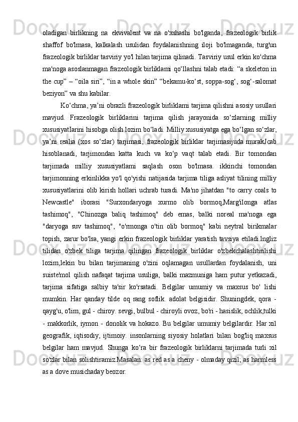 oladigan   birlikning   na   ekvivalent   va   na   o'xshashi   bo'lganda,   frazeologik   birlik
shaffof   bo'lmasa,   kalkalash   usulidan   foydalanishning   iloji   bo'lmaganda,   turg'un
frazeologik birliklar tasviriy yo'l hilan tarjima qilinadi. Tasviriy usul erkin ko'chma
ma'noga asoslanmagan frazeologik birliklami qo‘llashni talab etadi: “a skeleton in
the cup” – “oila siri”, “in a whole skin” “bekamu-ko‘st, soppa-sog‘, sog‘-salomat
beziyon” va shu kabilar.
Ko‘chma, ya’ni obrazli frazeologik birliklami tarjima qilishni asosiy usullari
mavjud.   Frazeologik   birliklarini   tarjima   qilish   jarayonida   so‘zlarning   milliy
xususiyatIarini hisobga olish lozim bo‘ladi. Milliy xususiyatga ega bo‘lgan so‘zlar,
ya’ni   realia   (xos   so‘zlar)   tarjimasi,   frazeologik   birliklar   tarjimasijuda   murakJcab
hisoblanadi,   tarjimondan   katta   kuch   va   ko‘p   vaqt   talab   etadi.   Bir   tomondan
tarjimada   milliy   xususiyatlami   saqlash   oson   bo'lmasa.   ikkinchi   tomondan
tarjimonning erkinlikka yo'l qo'yishi  natijasida tarjima tiliga asliyat tilining milliy
xususiyatlarini   olib  kirish   hollari   uchrab   turadi.   Ma'no   jihatdan   "to   carry   coals   to
Newcastle"   iborasi   "Surxondaryoga   xurmo   olib   bormoq,Marg'ilonga   atlas
tashimoq",   "Chinozga   baliq   tashimoq"   deb   emas,   balki   noreal   ma'noga   ega
"daryoga   suv   tashimoq",   "o'rmonga   o'tin   olib   bormoq"   kabi   neytral   birikmalar
topish, zarur bo'lsa, yangi  erkin frazeologik birliklar yaratish tavsiya etiladi.lngliz
tilidan   o'zbek   tiliga   tarjima   qilingan   frazeologik   birliklar   o'zbekchalashtirilishi
lozim,lekin   bu   bilan   tarjimaning   o'zini   oqlamagan   usullardan   foydalanish,   uni
suiste'mol   qilish   nafaqat   tarjima   usuliga,   balki   mazmuniga   ham   putur   yetkazadi,
tarjima   sifatiga   salbiy   ta'sir   ko'rsatadi.   Belgilar   umumiy   va   maxsus   bo'   lishi
mumkin.   Har   qanday   tilde   oq   rang   soflik.   adolat   belgisidir.   Shuningdek,   qora   -
qayg'u, o'lim, gul - chiroy. sevgi, bulbul - chiroyli ovoz, bo'ri - hasislik, ochlik,tulki
- makkorlik, iymon - donolik va hokazo. Bu belgilar umumiy belgilardir. Har xil
geografik,   iqtisodiy,   ijtimoiy.   insonlarning   siyosiy   holatlari   bilan   bog'liq   maxsus
belgilar   ham   mavjud.   Shunga   ko‘ra   bir   frazeologik   birliklarni   tarjimada   turli   xil
so'zlar bilan solishtiramiz.Masalan: as red as a cheny - olmaday qizil; as harmless
as a dove musichaday beozor.  