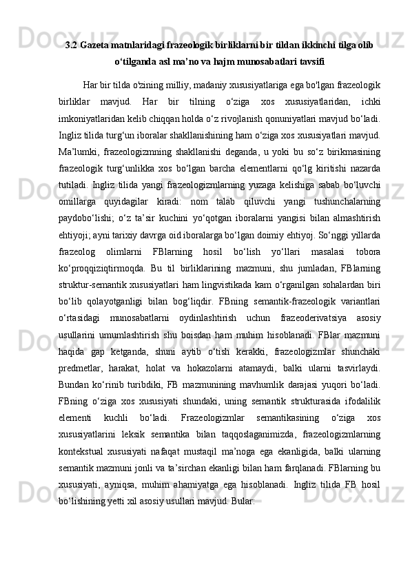 3.2  Gazeta matnlaridagi frazeologik birliklarni bir tildan ikkinchi tilga olib
o‘tilganda asl ma’no va hajm munosabatlari tavsifi
Har bir tilda o'zining milliy, madaniy xususiyatlariga ega bo'lgan frazeologik
birliklar   mavjud.   Har   bir   tilning   o‘ziga   xos   xususiyatlaridan,   ichki
imkoniyatlaridan kelib chiqqan holda o‘z rivojlanish qonuniyatlari mavjud bo‘ladi.
Ingliz tilida turg‘un iboralar shakllanishining ham o‘ziga xos xususiyatlari mavjud.
Ma’lumki,   frazeologizmning   shakllanishi   deganda,   u   yoki   bu   so‘z   birikmasining
frazeologik   turg‘unlikka   xos   bo‘lgan   barcha   elementlarni   qo‘lg   kiritishi   nazarda
tutiladi.   Ingliz   tilida   yangi   frazeologizmlarning   yuzaga   kelishiga   sabab   bo‘luvchi
omillarga   quyidagilar   kiradi:   nom   talab   qiluvchi   yangi   tushunchalarning
paydobo‘lishi;   o‘z   ta’sir   kuchini   yo‘qotgan   iboralarni   yangisi   bilan   almashtirish
ehtiyoji; ayni tarixiy davrga oid iboralarga bo‘lgan doimiy ehtiyoj. So‘nggi yillarda
frazeolog   olimlarni   FBlarning   hosil   bo‘lish   yo‘llari   masalasi   tobora
ko‘proqqiziqtirmoqda.   Bu   til   birliklarining   mazmuni,   shu   jumladan,   FBlarning
struktur-semantik xususiyatlari  ham lingvistikada kam o‘rganilgan sohalardan biri
bo‘lib   qolayotganligi   bilan   bog‘liqdir.   FBning   semantik-frazeologik   variantlari
o‘rtasidagi   munosabatlarni   oydinlashtirish   uchun   frazeoderivatsiya   asosiy
usullarini   umumlashtirish   shu   boisdan   ham   muhim   hisoblanadi.   FBlar   mazmuni
haqida   gap   ketganda,   shuni   aytib   o‘tish   kerakki,   frazeologizmlar   shunchaki
predmetlar,   harakat,   holat   va   hokazolarni   atamaydi,   balki   ularni   tasvirlaydi.
Bundan   ko‘rinib   turibdiki,   FB   mazmunining   mavhumlik   darajasi   yuqori   bo‘ladi.
FBning   o‘ziga   xos   xususiyati   shundaki,   uning   semantik   strukturasida   ifodalilik
elementi   kuchli   bo‘ladi.   Frazeologizmlar   semantikasining   o‘ziga   xos
xususiyatlarini   leksik   semantika   bilan   taqqoslaganimizda,   frazeologizmlarning
kontekstual   xususiyati   nafaqat   mustaqil   ma’noga   ega   ekanligida,   balki   ularning
semantik mazmuni jonli va ta’sirchan ekanligi bilan ham farqlanadi. FBlarning bu
xususiyati,   ayniqsa,   muhim   ahamiyatga   ega   hisoblanadi.   Ingliz   tilida   FB   hosil
bo‘lishining yetti xil asosiy usullari mavjud. Bular:  