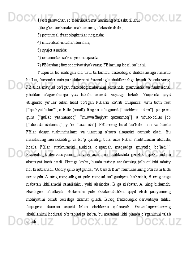 1) o‘zgaruvchan so‘z birliklari ma’nosining o‘zlashtirilishi; 
2)turg‘un birikmalar ma’nosining o‘zlashtirilishi; 
3) potentsial frazeologizmlar negizida; 
4) individual-muallif iboralari; 
5) syujet asosida; 
6) omonimlar so‘z o‘yini natijasida; 
7) FBlardan (frazeoderivatsiya) yangi FBlarning hosil bo‘lishi. 
Yuqorida ko‘rsatilgan olti usul birlamchi frazeologik shakllanishga mansub
bo‘lsa, frazeoderivatsiya ikkilamchi frazeologik shakllanishga kiradi. Bunda yangi
FB tilda mavjud bo‘lgan frazeologizmlarning semantik, grammatik va funktsional
jihatdan   o‘zgarishlarga   yuz   tutishi   asosida   vujudga   keladi.   Yuqorida   qayd
etilgan26   yo‘llar   bilan   hosil   bo‘lgan   FBlarni   ko‘rib   chiqamiz:   with   both   feet
[”qat’iyat   bilan”],   a   little   (small)   frog   in   a   bigpond   [“kichkina   odam”],   go   great
guns   [“gullab   yashnamoq”,   ”muvvaffaqiyat   qozonmoq”],   a   white-collar   job
[“idorada   ishlamoq”,   ya’ni   “toza   ish”].   FBlarning   hosil   bo‘lishi   asos   va   hosila
FBlar   degan   tushunchalarni   va   ularning   o‘zaro   aloqasini   qamrab   oladi.   Bu
masalaning   murakkabligi   va   ko‘p   qirraligi   bois,   asos   FBlar   strukturasini   alohida,
hosila   FBlar   strukturasini   alohida   o‘rganish   maqsadga   muvofiq   bo‘ladi”.¹
Frazeologik   derivatsiyaning   nazariy   asoslarini   izohlashda   genetik   aspekt   muhim
ahamiyat   kasb   etadi.   Shunga   ko‘ra,   bunda   tarixiy   asoslarning   jalb   etilishi   odatiy
hol hisoblanadi. Oddiy qilib aytganda, “A beradi Bni” formulasining o‘zi ham tilda
qandaydir   A   ning   mavjudligini   yoki   mavjud   bo‘lganligini   ko‘rsatib,   B   ning   unga
nisbatan   ikkilamchi   sanalishini,   yoki   aksincha,   B   ga   nisbatan   A   ning   birlamchi
ekanligini   isbotlaydi.   Birlamchi   yoki   ikkilamchilikni   qayd   etish   jarayonning
mohiyatini   ochib   berishga   xizmat   qiladi.   Biroq   frazeologik   derivatsiya   tahlili
faqatgina   diaxron   aspekt   bilan   cheklanib   qolmaydi.   Frazeologizmlarning
shakllanishi hodisasi o‘z tabiatiga ko‘ra, bu masalani ikki planda o‘rganishni talab
qiladi:  