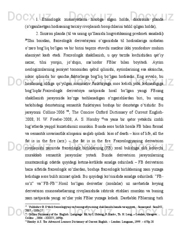 1.   Etimologik   xususiyatlarni   hisobga   olgan   holda,   diaxronik   planda
(o‘rganilaetgan hodisaning tarixiy rivojlanish bosqichlarini tahlil qilgan holda); 
2. Sinxron planda (til va uning qo‘llanishi lingvistikaning predmeti sanaladi )
39
Shu   boisdan,   frazeologik   derivatsiyani   o‘rganishda   til   hodisalariga   nisbatan
o‘zaro bog‘liq bo‘lgan va bir birini taqozo etuvchi mazkur ikki yondoshuv muhim
ahamiyat   kasb   etadi.   Frazeologik   shakllanish,   u   qay   tarzda   kechishidan   qat’iy
nazar,   tilni   yorqin,   jo‘shqin,   ma’nodor   FBlar   bilan   boyitadi.   Ayrim
neologizmlarning   jamiyat   tomonidan   qabul   qilinishi,   ayrimlarining   esa   aksincha,
inkor   qilinishi   bir   qancha   faktorlarga   bog‘liq   bo‘lgan   hodisadir.   Eng   avvalo,   bu
hosilaning   oldiga   qo‘yilgan   nominativ   funktsiyaga   mos   kelish   yoki   kelmasligiga
bog‘liqdir.Frazeologik   derivatsiya   natijasida   hosil   bo‘lgan   yangi   FBning
shakllanish   jarayonida   ko‘zga   tashlanadigan   o‘zgarishlardan   biri,   bu   uning
tarkibidagi   denotatning   semantik   funktsiyasi   boshqa   bir   denotatga   o‘tishidir.   Bu
jarayonni   Collins-2006   40
;   The   Concise   Oxford   Dictionary   of   Current   English-
2008;   H.   W.   Fowler-2008;   A.   S.   Hornby   41
va   yana   bir   qator   yetakchi   izohli
lug‘atlarda yaqqol kuzatishimiz mumkin. Bunda asos birlik hosila FB bilan formal
va semantik invariantlik aloqasini saqlab qoladi: kiss of death – kiss of life, all the
fat   is   in   the   fire   (arx.)   –   the   fat   is   in   the   fire.   Frazeologiyaning   derivatsion
rivojlanishi   zamirida   frazeologik   birliklarning   (FB)   xosil   bulishiga   olib   keluvchi
murakkab   semantik   jarayonlar   yotadi.   Bunda   derivatsion   jarayonlarning
muntazamligi   odatda   quyidagi   ketma-ketlikda   amalga   oshiriladi   –   FB   derivatsion
baza sifatida frazeologik so’zlardan, boshqa frazeologik birliklarning xam yuzaga
kelishiga asos bulib xizmat qiladi. Bu quyidagi ko‘rinishda amalga oshiriladi: ”FB-
so’z”   va’’FB-FB’’.Hosil   bo‘lgan   derivatlar   (xosilalar)   uz   navbatida   keying
derivatsion   munosabatlarning   rivojlanishida   ishtirok   etishlari   mumkin   va   buning
xam   natijasida   yangi   so’zlar   yoki   FBlar   yuzaga   keladi.   Dastlabki   FBlarning   turli
39
   Yuldoshev B.O‘zbek frazeologiyasi va frazeografiyasining shakllanishi hamda taraqqiyoti. -Samarqand: SamDU,
2007. -108b.27 
40
   Collins Dictionary of the  English   Language. Ed. by L.Urdang, P. Hanks, Th. H. Long. – London; Glasgow: 
Collins  , 2006. –XXXV, 1690p.
41
Hornby A.S. The Advanced Learners Dictionary of Current English. – London: Longman, 1999. – 678p.28 