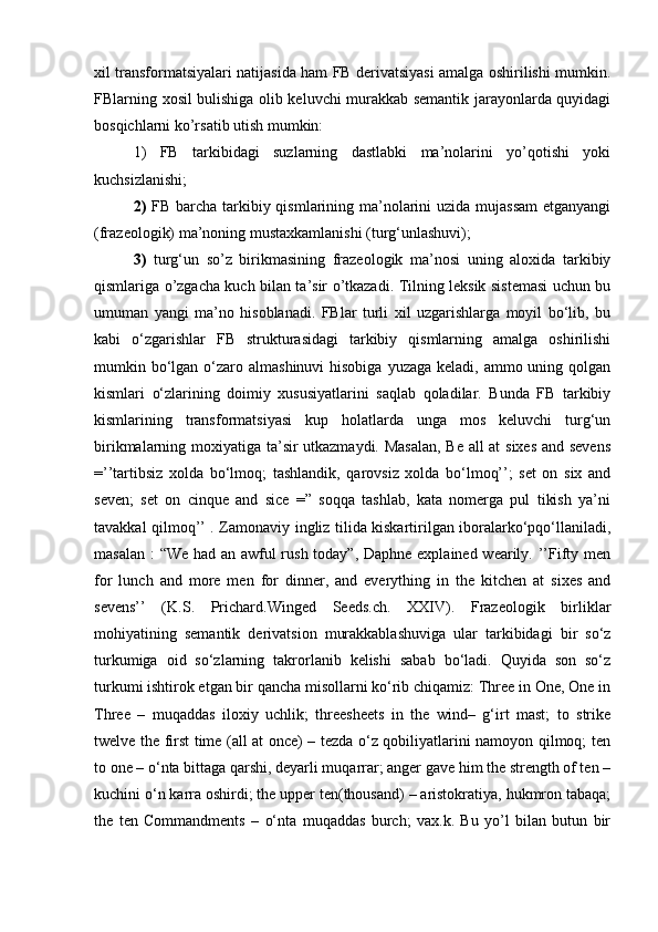 xil transformatsiyalari natijasida ham FB derivatsiyasi amalga oshirilishi mumkin.
FBlarning xosil bulishiga olib keluvchi murakkab semantik jarayonlarda quyidagi
bosqichlarni ko’rsatib utish mumkin: 
1)   FB   tarkibidagi   suzlarning   dastlabki   ma’nolarini   yo’qotishi   yoki
kuchsizlanishi; 
2)   FB barcha tarkibiy qismlarining ma’nolarini uzida mujassam  etganyangi
(frazeologik) ma’noning mustaxkamlanishi (turg‘unlashuvi); 
3)   turg‘un   so’z   birikmasining   frazeologik   ma’nosi   uning   aloxida   tarkibiy
qismlariga o’zgacha kuch bilan ta’sir o’tkazadi. Tilning leksik sistemasi uchun bu
umuman   yangi   ma’no   hisoblanadi.   FBlar   turli   xil   uzgarishlarga   moyil   bo‘lib,   bu
kabi   o‘zgarishlar   FB   strukturasidagi   tarkibiy   qismlarning   amalga   oshirilishi
mumkin bo‘lgan o‘zaro almashinuvi  hisobiga  yuzaga keladi, ammo uning qolgan
kismlari   o‘zlarining   doimiy   xususiyatlarini   saqlab   qoladilar.   Bunda   FB   tarkibiy
kismlarining   transformatsiyasi   kup   holatlarda   unga   mos   keluvchi   turg‘un
birikmalarning moxiyatiga ta’sir utkazmaydi. Masalan, Be all at sixes and sevens
=’’tartibsiz   xolda   bo‘lmoq;   tashlandik,   qarovsiz   xolda   bo‘lmoq’’;   set   on   six   and
seven;   set   on   cinque   and   sice   =”   soqqa   tashlab,   kata   nomerga   pul   tikish   ya’ni
tavakkal qilmoq’’ . Zamonaviy ingliz tilida kiskartirilgan iboralarko‘pqo‘llaniladi,
masalan : “We had an awful  rush today”, Daphne explained wearily. ’’Fifty men
for   lunch   and   more   men   for   dinner,   and   everything   in   the   kitchen   at   sixes   and
sevens’’   (K.S.   Prichard.Winged   Seeds.ch.   XXIV).   Frazeologik   birliklar
mohiyatining   semantik   derivatsion   murakkablashuviga   ular   tarkibidagi   bir   so‘z
turkumiga   oid   so‘zlarning   takrorlanib   kelishi   sabab   bo‘ladi.   Quyida   son   so‘z
turkumi ishtirok etgan bir qancha misollarni ko‘rib chiqamiz: Three in One, One in
Three   –   muqaddas   iloxiy   uchlik;   threesheets   in   the   wind–   g‘irt   mast;   to   strike
twelve the first time (all at once) – tezda o‘z qobiliyatlarini namoyon qilmoq; ten
to one – o‘nta bittaga qarshi, deyarli muqarrar; anger gave him the strength of ten –
kuchini o‘n karra oshirdi; the upper ten(thousand) – aristokratiya, hukmron tabaqa;
the   ten   Commandments   –   o‘nta   muqaddas   burch;   vax.k.   Bu   yo’l   bilan   butun   bir 