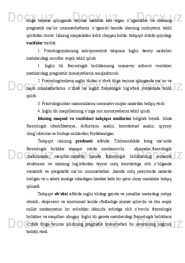 tiliga   tarjima   qilinganda   tarjima   matnida   aks   etgan   o’zgarishlar   va   ularning
pragmatik   ma’no   munosasbatlarini   o‘rganish   hamda   ularning   mohiyatini   tahlil
qilishdan iborat. Ishning maqsadidan kelib chiqqan holda, tadqiqot oldida quyidagi
vazifalar  turibdi:
1.   Frazelogizmlarning   antroposentrik   talqinini   Ingliz   davriy   nashrlari
matnlaridagi misollar orqali tahlil qilish.
1.   Ingliz   tili   frazeologik   birliklarining   ommaviy   axborot   vositalari
matnlaridagi pragmatik xususiyatlarini aniqlashtirish. 
2. Frazeologizmlarni ingliz tilidan o’zbek tiliga tarjima qilinganda ma’no va
hajm   munosabatlarini   o’zbek   va   ingliz   frazeologik   lug’atlari   yordamida   tahlil
qilish. 
3. Frazeologizmlar mazmunlarini nominativ nuqtai nazardan tadqiq etish. 
4. Ingliz tili maqollarining o‘ziga xos xususiyatlarini tahlil qilish. 
Ishning   maqsad   va   vazifalari   tadqiqot   usullarini   belgilab   beradi.   Ishda
frazeologik   identifikatsiy а ,   definitsion   analiz,   kontekstual   analiz,   qiyosiy
chog‘ishtirma va boshqa usullardan foydalanilgan. 
Tadqiqot   ishining   predmeti   sifatida   Tilshunoslikda   keng   ma’noda
farzeologik   birliklar   atamasi   ostida   nomlanuvchi   :   idiomalar,frazeologik
chatishmalar,   maqollar,matallar   hamda   frazeologik   birliklarning   semantik
strukturasi   va   ularning   lug‘atlardan   tayyor   nutq   kontekstiga   olib   o’tilganda
semantik   va   pragmatik   ma’no   munosabatlari   ,hamda   nutq   jarayonida   nazarda
tutilgan va u sabab amalga oshadigan harakat kabi bir qator ilmiy masalalar tadqiq
qilinadi. 
Tadqiqot   ob’ekti   sifatida ingliz tilidagi gazeta va jurnallar matnidagi nutqni
obrazli,   ekspressiv   va   emotsional   tarzda   ifodlashga   xizmat   qiluvchi   va  shu   orqali
millat   madaniyatini   bir   avloddan   ikkinchi   avlodga   olib   o’tuvchi   frazeologik
birliklari va maqollari olingan. Ingliz tili gazeta matnlaridagi frazeologik birliklarni
o’zbek   tiliga   tarjima   qilishning   pragmatik   xususiyatlari   bu   jarayoninig   negizini
tashkil etadi.  