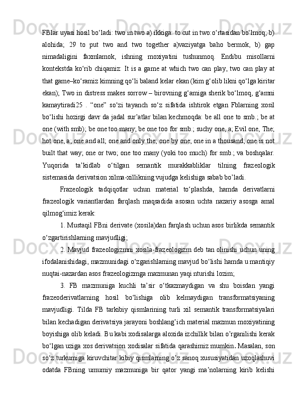 FBlar uyasi hosil bo‘ladi: two in two a) ikkiga: to cut in two:o‘rtasidan bo‘lmoq; b)
alohida;   29   to   put   two   and   two   together   a)vaziyatga   baho   bermok,   b)   gap
nimadaligini   faxmlamok,   ishning   moxiyatini   tushunmoq.   Endibu   misollarni
kontekstda   ko‘rib   chiqamiz:   It   is   a   game   at   which   two  can   play,   two  can   play   at
that game–ko‘ramiz kimning qo‘li baland kelar ekan (kim g‘olib likni qo‘lga kiritar
ekan); Two in distress makes sorrow – birovning g‘amiga sherik bo‘lmoq, g‘amni
kamaytiradi25   .   “one”   so‘zi   tayanch   so‘z   sifatida   ishtirok   etgan   Fblarning   xosil
bo‘lishi hozirgi davr da jadal sur’atlar bilan kechmoqda: be all one to smb.; be at
one (with smb); be one too many; be one too for smb.; suchy one, a; Evil one, The;
hot one, a; one and all; one and only the; one by one; one in a thousand; one is not
built that way; one or two; one too many (yoki too much) for smb.; va boshqalar.
Yuqorida   ta’kidlab   o‘tilgan   semantik   murakkabliklar   tilning   frazeologik
sistemasida derivatsion xilma-xillikning vujudga kelishiga sabab bo’ladi. 
Frazeologik   tadqiqotlar   uchun   material   to‘plashda,   hamda   derivatlarni
frazeologik   variantlardan   farqlash   maqsadida   asosan   uchta   nazariy   asosga   amal
qilmog‘imiz kerak:
1. Mustaqil FBni derivate (xosila)dan farqlash uchun asos birlikda semantik
o‘zgartirishlarning mavjudligi; 
2. Mavjud frazeologizmni xosila-frazeologizm deb tan olinishi uchun uning
ifodalanishidagi, mazmunidagi o‘zgarishlarning mavjud bo‘lishi hamda u mantiqiy
nuqtai-nazardan asos frazeologizmga mazmunan yaqi nturishi lozim; 
3.   FB   mazmuniga   kuchli   ta’sir   o‘tkazmaydigan   va   shu   boisdan   yangi
frazeoderivatlarning   hosil   bo‘lishiga   olib   kelmaydigan   transformatsiyaning
mavjudligi.   Tilda   FB   tarkibiy   qismlarining   turli   xil   semantik   transformatsiyalari
bilan kechadigan derivatsiya jarayoni boshlang’ich material mazmun moxiyatining
boyishiga olib keladi. Bu kabi xodisalarga aloxida izchillik bilan o’rganilishi kerak
bo‘lgan uziga xos derivatsion xodisalar sifatida qarashimiz mumkin .  Masalan, son
so‘z turkumiga kiruvchitar kibiy qismlarning o’z sanoq xususiyatidan uzoqlashuvi
odatda   FBning   umumiy   mazmuniga   bir   qator   yangi   ma’nolarning   kirib   kelishi 