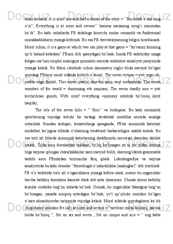 bilan kechadi: It is sixof one and half a dozen of the other = ’’Bu xuddi o‘sha ning
o‘zi”;   Everything   is   at   sixes   and   sevens’’   hamma   narsaning   oyog‘i   osmondan
bo’di”.   Bu   kabi   xolatlarda   FB   tarkibiga   kiruvchi   sonlar   semantik   va   funktsional
murakkabliklarni yuzaga keltiradi. Bu esa FB derivatsiyasining belgisi hisoblanadi.
Misol uchun, it is a game at which two can play at that game = “ko‘ramiz kimning
qo‘li baland kelarkan” FBsini olib qaraydigan bo’lsak, bunda FB tarkibiday uzaga
kelgan ma’lum miqdor analogiya qonunlari asosida suzlashuv amaliyoti jarayonida
yuzaga   keladi.   Bu   fikrni   isbotlash   uchun   zamonaviy   ingliz   tilida   mavjud   bo‘lgan
quyidagi FBlarni misol sifatida keltirib o‘tamiz: The seven virtues = yeti ezgu ish,
yettita   ezgu   fazilat;   This   seven   year(s)   day=bu   uzoq   vaqt   mobaynida;   The   seven
wonders   of   the   world   =   dunyoning   etti   mujizasi;   The   seven   deadly   sins   =   yeti
kechirilmas   gunoh;   With   sixof   everything   =qonuniy   nikohda   bo‘lmoq   (ayol
haqida); 
The   city   of   the   seven   hills   =   ’’   Rim’’   va   boshqalar.   Bu   kabi   sinonimik
qatorlarning   vujudga   kelishi   bir   turdagi   struktural   modellar   asosida   amalga
oshiriladi.   Bundan   tashqari,   kuzatuvlarga   qaraganda,   FBlar   sinonimik   katorlari
modellari   ko‘pgina   tillarda   o‘zlarining   struktural   barkarorligini   saklab   koladi.   Bu
esa turli xil tillarda sinonimik katorlarning shakllanishi universal ekanidan dalolat
beradi.   Tilda   aniq   iboralardan   tashkari,   to‘liq   bo‘lmagan   ya’ni   bir   tildan   boshqa
tilga tarjima qilingan ibora(kalka)lar xam mavjud bulib, ularning leksik-grammatik
tarkibi   asos   FBnikidan   birmuncha   farq   qiladi.   Leksikografiya   va   tarjima
amaliyotida bu kabi iboralar “frazeologik o‘xshashliklar (analoglar)” deb yuritiladi.
FB o‘z tarkibida turli xil o‘zgarishlarni yuzaga keltira oladi, ammo bu uzgarishlar
barcha tarkibiy kismlarni kamrab oladi deb ayta olmaymiz. Chunki ayrim tarkibiy
kismlar mutlako turg‘un xolatda bo‘ladi. Demak, bu uzgarishlar fakatgina turg‘un
bo‘lmagan,   yanada   aniqroq   aytadigan   bo‘lsak,   yo‘l   qo‘yilishi   mumkin   bo‘lgan
o‘zaro almashinuvlar natijasida vujudga keladi. Misol sifatida quyidagilarni ko’rib
chiqishimiz mumkin:Be (all) at sixes and sevens = “tartibsiz xolda bulmoq, xaroba
holda   bo’lmoq   ”;   Set   on   six   and   seven   ,   Set   on   cinque   and   sice   =   “   eng   katta 