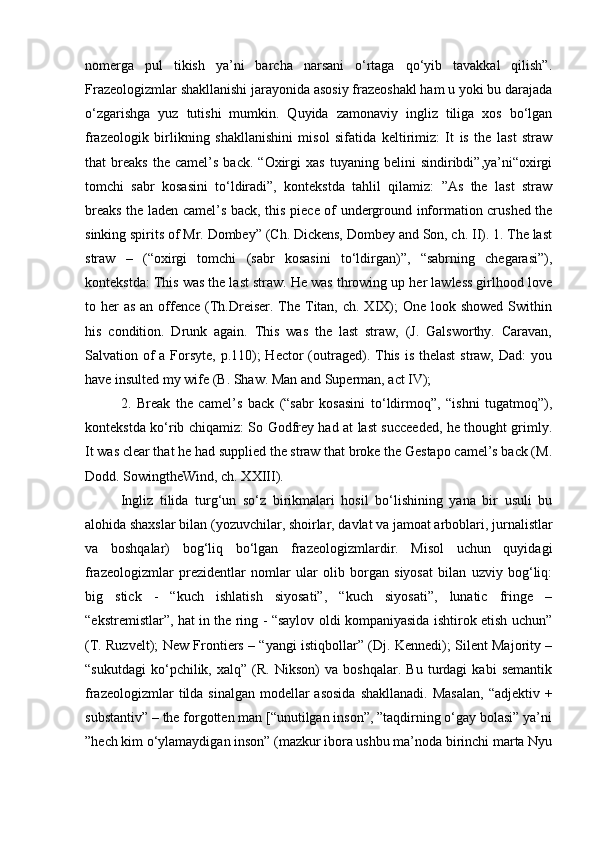 nomerga   pul   tikish   ya’ni   barcha   narsani   o‘rtaga   qo‘yib   tavakkal   qilish”.
Frazeologizmlar shakllanishi jarayonida asosiy frazeoshakl ham u yoki bu darajada
o‘zgarishga   yuz   tutishi   mumkin.   Quyida   zamonaviy   ingliz   tiliga   xos   bo‘lgan
frazeologik   birlikning   shakllanishini   misol   sifatida   keltirimiz:   It   is   the   last   straw
that   breaks   the   camel’s   back.   “Oxirgi   xas   tuyaning  belini   sindiribdi”,ya’ni“oxirgi
tomchi   sabr   kosasini   to‘ldiradi”,   kontekstda   tahlil   qilamiz:   ”As   the   last   straw
breaks the laden camel’s back, this piece of underground information crushed the
sinking spirits of Mr. Dombey” (Ch. Dickens, Dombey and Son, ch. II). 1. The last
straw   –   (“oxirgi   tomchi   (sabr   kosasini   to‘ldirgan)”,   “sabrning   chegarasi”),
kontekstda: This was the last straw. He was throwing up her lawless girlhood love
to her  as  an offence  (Th.Dreiser. The Titan, ch. XIX);  One look showed  Swithin
his   condition.   Drunk   again.   This   was   the   last   straw,   (J.   Galsworthy.   Caravan,
Salvation of a Forsyte, p.110); Hector  (outraged). This is thelast  straw, Dad: you
have insulted my wife (B. Shaw. Man and Superman, act IV); 
2.   Break   the   camel’s   back   (“sabr   kosasini   to‘ldirmoq”,   “ishni   tugatmoq”),
kontekstda ko‘rib chiqamiz: So Godfrey had at last succeeded, he thought grimly.
It was clear that he had supplied the straw that broke the Gestapo camel’s back (M.
Dodd. SowingtheWind, ch. XXIII). 
Ingliz   tilida   turg‘un   so‘z   birikmalari   hosil   bo‘lishining   yana   bir   usuli   bu
alohida shaxslar bilan (yozuvchilar, shoirlar, davlat va jamoat arboblari, jurnalistlar
va   boshqalar)   bog‘liq   bo‘lgan   frazeologizmlardir.   Misol   uchun   quyidagi
frazeologizmlar   prezidentlar   nomlar   ular   olib   borgan   siyosat   bilan   uzviy   bog‘liq:
big   stick   -   “kuch   ishlatish   siyosati”,   “kuch   siyosati”,   lunatic   fringe   –
“ekstremistlar”, hat in the ring - “saylov oldi kompaniyasida ishtirok etish uchun”
(T. Ruzvelt); New Frontiers – “yangi istiqbollar” (Dj. Kennedi); Silent Majority –
“sukutdagi   ko‘pchilik,   xalq”   (R.   Nikson)   va   boshqalar.   Bu   turdagi   kabi   semantik
frazeologizmlar  tilda sinalgan  modellar  asosida  shakllanadi. Masalan,  “adjektiv +
substantiv” – the forgotten man [“unutilgan inson”, ”taqdirning o‘gay bolasi” ya’ni
”hech kim o‘ylamaydigan inson” (mazkur ibora ushbu ma’noda birinchi marta Nyu 