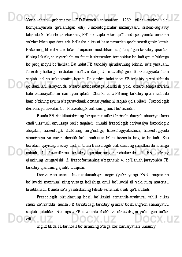 York   shtati   gubernatori   F.D.Ruzvelt   tomonidan   1932   yilda   saylov   oldi
kompaniyasida   qo‘llanilgan   edi).   Frazeologizmlar   nazariyasini   sistem-lug‘aviy
talqinda ko‘rib chiqar ekanmiz, FBlar nutqda erkin qo‘llanish jarayonida omonim
so‘zlar bilan qay darajada bellasha olishini ham nazardan qochirmasligimiz kerak.
FBlarning til sistemasi  bilan aloqasini mustahkam  saqlab qolgan tarkibiy qismlari
tilning leksik, so‘z yasalishi va fonetik sistemalari tomonidan bo‘ladigan ta’sirlarga
ko‘proq moyil bo‘ladilar. Bu holat FB tarkibiy qismlarining leksik, so‘z yasalishi,
fonetik   jihatlarga   nisbatan   ma’lum   darajada   muvofiqligini   frazeologiyada   ham
saqlab  qolish imkoniyatini beradi. So‘z erkin holatda va FB tarkibiy qismi sifatida
qo‘llanilishi   jarayonida   o‘zaro   munosabatga   kirishish   yoki   o‘zaro   tenglashtirish
kabi   xususiyatlarini   namoyon   qiladi.   Chunki   so‘z   FBning   tarkibiy   qismi   sifatida
ham o‘zining ayrim o‘zgaruvchanlik xususiyatlarini saqlab qola biladi. Frazeologik
derivatsiya avvalambor Frazeologik birlikning hosil bo‘lishidir. 
Bunda FB shakllanishining barqaror usullari birinchi darajali ahamiyat kasb
etadi ular turli omillarga borib taqaladi, chunki frazeologik derivatsiya frazeologik
aloqalar,   frazeologik   shaklning   turg‘unligi,   frazeologiyalashish,   frazeologiyada
sinonimiya   va   variantdoshlik   kabi   hodisalar   bilan   bevosita   bog‘liq   bo‘ladi.   Shu
boisdan, quyidagi asosiy usullar bilan frazeologik birliklarning shakllanishi amalga
oshadi:   1.   frazeoforma   tarkibiy   qismlarining   parchalanishi;   2.   FB   tarkibiy
qismining   kengayishi;   3.   frazeoformaning   o‘zgarishi;   4.   qo‘llanish   jarayonida   FB
tarkibiy qismining ajralib chiqishi. 
          Derivatsion   asos   -   bu   asoslanadigan   negiz   (ya’ni   yangi   FBda   mujassam
bo’luvchi   mazmun)   ning   yuzaga   kelishiga   omil   bo‘luvchi   til   yoki   nutq   materiali
hisoblanadi. Bunda so‘z yasalishining leksik-semantik usuli qo‘llaniladi. 
Frazeologik   birliklarning   hosil   bo‘lishini   semantik-struktural   tahlil   qilish
shuni ko‘rsatdiki, hosila FB tarkibidagi tarkibiy qismlar boshlang‘ich ahamiyatini
saqlab   qoladilar.   Buningsiz   FB   o‘z   ichki   shakli   va   obrazliligini   yo‘qotgan   bo‘lar
edi. 
Ingliz tilida FBlar hosil bo‘lishining o‘ziga xos xususiyatlari umumiy  
