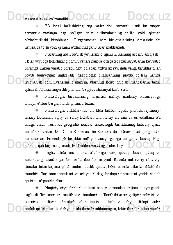 xulosasi shuni ko‘rsatadiki:
 FB   hosil   bo‘lishining   eng   mahsuldor,   samarali   usuli   bu   yuqori
semantik   zaxiraga   ega   bo‘lgan   so‘z   birikmalarining   to‘liq   yoki   qisman
o‘zlashtirilishi   hisoblanadi.   O‘zgaruvchan   so‘z   birikmalarining   o‘zlashtirilishi
natijasida to‘la yoki qisman o‘zlashtirilgan FBlar shakllanadi. 
 FBlarning hosil bo‘lish yo‘llarini o‘rganish, ularning asosini aniqlash 
FBlar vujudga kelishining qonuniyatlari hamda o‘ziga xos xususiyatlarini ko‘rsatib
berishga imkon yaratib beradi. Shu boisdan, uzluksiz ravishda yangi birliklar bilan
boyib   borayotgan   ingliz   tili   frazeologik   birliklarining   paydo   bo‘lish   hamda
rivojlanish   qonuniyatlarini   o‘rganish,   ularning   kelib   chiqish   manbalarini   tahlil
qilish shubhasiz lingvistik jihatdan beqiyos ahamiyat kasb etadi. 
 Frazeologik   birliklarning   tarjimasi   milliy,   madaniy   xususiyatiga
chuqur e'tibor bergan holda qilinishi lozim.
 Frazeologik   birliklar·   har   bir   tilda   tashkil   topishi   jihatidan   ijtimoiy-
tarixiy   hodisalar,   aqliy   va   ruhiy   holatlar,   din,   milliy   an   'ana   va   urf-odatlami   o'z
ichiga   oladi.   Turli   xii   geografik   nomlar   frazeologik   birliklaming   tarkibiy   qismi
bo'lishi   mumkin.   M:   Do   in   Rome   as   the   Romans   do.   -Onasini   uchqo'rg'ondan
ko'rsataman.   Frazeologik   birliklar   milliy   xususiyatga   ega   bo'lganda   boshqa   tilga
kalka orqali tarjima qilinadi. M: Golden wedding – ohin to'y.
 Ingliz   tilida   inson   tana   a'zolariga   ko'z,   qovoq,   bosh,   quloq   va
xokazolarga   asoslangan   bir   necha   iboralar   mavjud.   Ba'zida   notasviriy   ifodaviy,
iboralar  bilan tarjima qilish  muhim  bo'Jib qoladi, lekin ba'zida  tillarda  ishlatilishi
mumkin.   Tarjimon   iboralarni   va   asliyat   tilidagi   boshqa   idiomalarni   yodda   saqlab
qolishni o'rganishi shart.
 Haqiqiy   qiyinchilik   iboralarni   badiiy   tomondan   tarjima   qilayotganda
tug'iladi. Tarjimon tarjima tilidagi iboralarni qo’llanilishiga sezgirligini oshirish va
ularning   jonliligini   ta'minlash   uchun   tabiiy   qo’llashi   va   asliyat   tilidagi   usulni
saqlab qoJishi kerak. Asliyat tilida ibora hisoblanmagan, lekin iboralar bilan yaxshi 