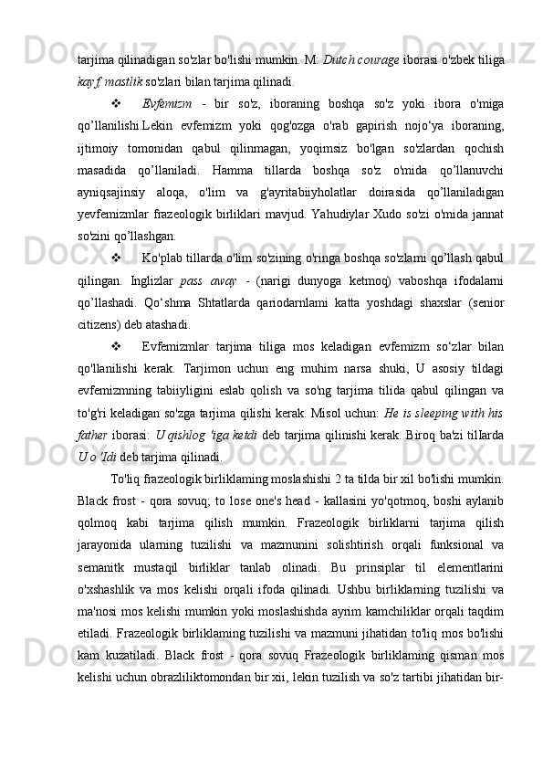 tarjima qilinadigan so'zlar bo'lishi mumkin. M:  Dutch courage  iborasi o'zbek tiliga
k ayf, mastlik  so'zlari bilan tarjima qilinadi.
 Evfemizm   -   bir   so'z,   iboraning   boshqa   so'z   yoki   ibora   o'miga
qo’llanilishi.Lekin   evfemizm   yoki   qog'ozga   o'rab   gapirish   nojo‘ya   iboraning,
ijtimoiy   tomonidan   qabul   qilinmagan,   yoqimsiz   bo'lgan   so'zlardan   qochish
masadida   qo’llaniladi.   Hamma   tillarda   boshqa   so'z   o'mida   qo’llanuvchi
ayniqsajinsiy   aloqa,   o'lim   va   g'ayritabiiyholatlar   doirasida   qo’llaniladigan
yevfemizmlar   frazeologik   birliklari   mavjud.   Yahudiylar   Xudo   so'zi   o'mida   jannat
so'zini qo’llashgan.
 Ko'plab tillarda o'lim so'zining o'ringa boshqa so'zlami qo’llash qabul
qilingan.   Inglizlar   pass   away   -   (narigi   dunyoga   ketmoq)   vaboshqa   ifodalarni
qo’llashadi.   Qo‘shma   Shtatlarda   qariodarnlami   katta   yoshdagi   shaxslar   (senior
citizens) deb atashadi.
 Evfemizmlar   tarjima   tiliga   mos   keladigan   evfemizm   so‘zlar   bilan
qo'llanilishi   kerak.   Tarjimon   uchun   eng   muhim   narsa   shuki,   U   asosiy   tildagi
evfemizmning   tabiiyligini   eslab   qolish   va   so'ng   tarjima   tilida   qabul   qilingan   va
to'g'ri keladigan so'zga tarjima qilishi kerak. Misol uchun:   He is sleeping with his
father   iborasi:   U qishlog 'iga ketdi   deb tarjima qilinishi kerak. Biroq ba'zi tilIarda
U o 'Idi  deb tarjima qilinadi.
To'liq frazeologik birliklaming moslashishi 2 ta tilda bir xil bo'lishi mumkin.
Black   frost   -   qora   sovuq;   to   lose   one's   head   -   kallasini   yo'qotmoq,   boshi   aylanib
qolmoq   kabi   tarjima   qilish   mumkin.   Frazeologik   birliklarni   tarjima   qilish
jarayonida   ularning   tuzilishi   va   mazmunini   solishtirish   orqali   funksional   va
semanitk   mustaqil   birliklar   tanlab   olinadi.   Bu   prinsiplar   til   elementlarini
o'xshashlik   va   mos   kelishi   orqali   ifoda   qilinadi.   Ushbu   birliklarning   tuzilishi   va
ma'nosi mos kelishi mumkin yoki moslashishda ayrim kamchiliklar orqali taqdim
etiladi. Frazeologik birliklaming tuzilishi va mazmuni jihatidan to'liq mos bo'lishi
kam   kuzatiladi.   Black   frost   -   qora   sovuq   Frazeologik   birliklaming   qisman   mos
kelishi uchun obrazliliktomondan bir xii, lekin tuzilish va so'z tartibi jihatidan bir- 