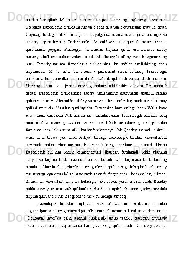 biridan   farq   qiladi.   M:   to   dance   to   smb's   pipe   -   birovning   nog'orasiga   o'ynamoq .
Ko'pgina frazeologik birliklami rus va o'zbek tillarida ekvivaletlari mavjud emas.
Quyidagi   turdagi  birliklami   tarjima  qilayotganda   so'zma-so'z  tarjima,   analogik  va
tasviriy tarjima turini qo'llash mumkin. M: cold war - sovuq urush the arm's race -
qurollanish   poygasi.   Analogiya   tomonidan   tarjima   qilish   esa   maxsus   milliy
hususiyat bo'lgan holda mumkin bo'ladi. M: The apple of my eye - ko'zginamning
nuri.   Tasviriy   tarjima   frezeologik   birliklaming,   bu   so'zlar   tuzilishining   erkin
tarjimasidir.   M:   to   enter   the   House   -   parlament   a'zosi   bo'lmoq.   Frazeologik
birliklarda   komponentlarni   almashtirish,   tushirib   qoldirish   va   qo'   shish   mumkin.
Shuning   uchun   biz   tarjimada   quyidagi   holatni   ta'kidlashimiz   lozim.   Tarjimada   2
tildagi   frazeologik   birliklarning   asosiy   tuzilishining   grammatik   shaklini   saqlab
qolish muhimdir. Aks holda uslubiy va pragmatik ma'nolar tarjimada aks ettirilmay
qolishi   mumkin.   Masalan   quyidagicha:   Devorning   ham   qulog'i   bor   -   Walls   have
ears   - mum kin, lekin Wall has an ear - mumkin emas. Frazeologik birliklar to'liq
moslashishda   o'zining   tuzilishi   va   ma'nosi   leksik   birliklaming   soni   jihatidan
farqlansa ham, lekin semantik jihatdanfarqlanmaydi. M: Qanday shamol uchirdi   –
what   wind   blows   you   here.   Asliyat   tilidagi   frazeologik   birlikni   ekvivalentini
tarjimada   topish   uchun   tarjima   tilida   mos   keladigan   variantini   tanlanadi.   Ushbu
frazeologik   birliklar   leksik   komponentlari   jihatidan   farqlanadi,   lekin   ularning
asliyat   va   tarjima   tilida   mazmuni   bir   xil   bo'ladi.   Ular   tarjimada   bir-birlarining
o'mida qo’llaniJa oladi, chunki ularning o'rnida qo’llanishga to'siq bo'luvchi milliy
xususiyatga ega emas.M: to have smth at one's finger ends - besh qo'lday bilmoq:
Ba'zida   na   ekvivalent,   na   mos   keladigan   ekvivalent   yordam   bera   oladi.   Bunday
holda tasviriy tarjima usuli qo'llaniladi. Bu frazeologik birliklarning erkin ravishda
tarjima qilinishdir. M: It is greek to me - bu menga jumboq.
Frazeologik   birliklar   tinglovchi   yoki   o‘quvchining   e’tiborini   matndan
anglashilgan xabarning maqsadiga to’liq qaratish uchun nafaqat so‘zlashuv nutqi-
“Colloqual   layer”da   balki   asosini   publisistik   uslub   tashkil   etadigan   ommaviy
axborot   vositalari   nutq   uslubida   ham   juda   keng   qo‘llaniladi.   Ommaviy   axborot 