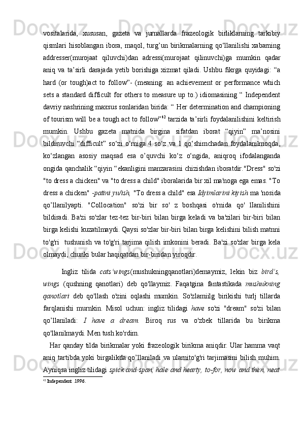 vositalarida,   xususan,   gazeta   va   jurnallarda   frazeologik   birliklarning   tarkibiy
qismlari   hisoblangan   ibora,   maqol,  turg’un   birikmalarning  qo‘llanilishi   xabarning
addresser(murojaat   qiluvchi)dan   adressi(murojaat   qilinuvchi)ga   mumkin   qadar
aniq   va   ta’sirli   darajada   yetib   borishiga   xizmat   qiladi.   Ushbu   fikrga   quyidagi:   “a
hard   (or   tough)act   to   follow”-   (meaning:   an   achievement   or   performance   which
sets a standard difficult for others to measure up to.)  idiomasining “ Independent
davriy nashrining maxsus sonlaridan birida: “ Her determination and championing
of tourism will be a tough act to follow” 42
  tarzida ta’sirli foydalanilishini keltirish
mumkin.   Ushbu   gazeta   matnida   birgina   sifatdan   iborat   “qiyin”   ma’nosini
bildiruvchi   “difficult”   so‘zi   o‘rniga   4   so‘z   va   1   qo‘shimchadan   foydalanilmoqda,
ko‘zlangan   asosiy   maqsad   esa   o’quvchi   ko‘z   o‘ngida,   aniqroq   ifodalanganda
ongida qanchalik “qiyin “ekanligini manzarasini chizishdan iboratdir. "Dress" so'zi
"to dress a chicken" va "to dress a child" iboralarida bir xil ma'noga ega emas. "To
dress a chicken" - patini yu/ish,  "To dress a child" esa  Idyimlarini kiyish   ma 'nosida
qo’llanilyapti.   "Collocation"   so'zi   bir   so'   z   boshqasi   o'rnida   qo'   lIanilishini
bildiradi.   Ba'zi   so'zlar   tez-tez   bir-biri   bilan   birga   keladi   va   ba'zilari   bir-biri   bilan
birga kelishi kuzatilmaydi. Qaysi so'zlar bir-biri bilan birga kelishini bilish matnni
to'g'ri     tushunish   va   to'g'ri   tarjima   qilish   imkonini   beradi.   Ba'zi   so'zlar   birga   kela
olmaydi, chunki bular haqiqatdan bir-biridan yiroqdir. 
Ingliz   tilida   cats’wings (mushukningqanotlari)demaymiz,   lekin   biz   bird’s,
wings   (qushning   qanotlari)   deb   qo'llaymiz.   Faqatgina   fantastikada   mushukning
qanotlari   deb   qo'llash   o'zini   oqlashi   mumkin.   So'zlamiilg   birikishi   turlj   tillarda
farqlanishi   murnkin.   Misol   uchun:   ingliz   tilidagi   have   so'zi   "dream"   so'zi   bilan
qo’llaniladi:   I   have   a   dream.   Biroq   rus   va   o'zbek   tillarida   bu   birikma
qo'llanilmaydi. Men tush ko'rdim.
     Har qanday tilda birikmalar yoki frazeologik birikma aniqdir. Ular hamma vaqt
aniq tartibda yoki birgalikda qo’llaniladi va ularnito'g'ri tarjimasini  bilish muhim.
Ayniqsa ingliz tilidagi  spick and   span, hale and hearty, to-for, now and then, neat
42
 Independent .1996. 