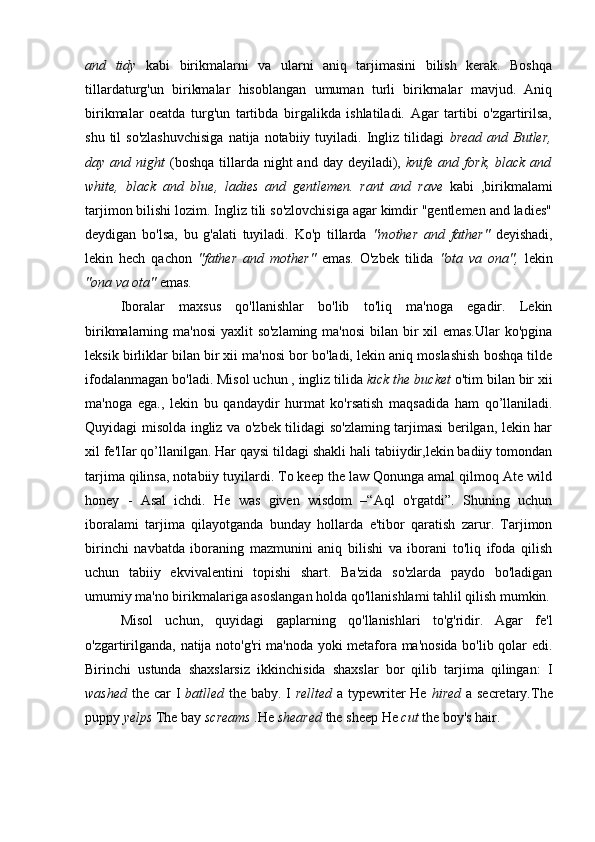 and   tidy   kabi   birikmalarni   va   ularni   aniq   tarjimasini   bilish   kerak.   Boshqa
tillardaturg'un   birikmalar   hisoblangan   umuman   turli   birikrnalar   mavjud.   Aniq
birikmalar   oeatda   turg'un   tartibda   birgalikda   ishlatiladi.   Agar   tartibi   o'zgartirilsa,
shu  til  so'zlashuvchisiga  natija  notabiiy  tuyiladi.  Ingliz   tilidagi   bread  and  Butler,
day and  night   (boshqa   tillarda  night   and  day deyiladi),   knife and  fork,  black  and
white,   black   and   blue,   ladies   and   gentlemen.   rant   and   rave   kabi   ,birikmalami
tarjimon bilishi lozim. Ingliz tili so'zlovchisiga agar kimdir "gentlemen and ladies"
deydigan   bo'lsa,   bu   g'alati   tuyiladi.   Ko'p   tillarda   "mother   and   father"   deyishadi,
lekin   hech   qachon   "father   and   mother"   emas.   O'zbek   tilida   "ota   va   ona",   lekin
"ona va ota"  emas.
Iboralar   maxsus   qo'llanishlar   bo'lib   to'liq   ma'noga   egadir.   Lekin
birikmalarning ma'nosi  yaxlit so'zlaming ma'nosi  bilan bir xil  emas.Ular  ko'pgina
leksik birliklar bilan bir xii ma'nosi bor bo'ladi, lekin aniq moslashish boshqa tilde
ifodalanmagan bo'ladi. Misol uchun , ingliz tilida  kick the bucket  o'tim bilan bir xii
ma'noga   ega.,   lekin   bu   qandaydir   hurmat   ko'rsatish   maqsadida   ham   qo’llaniladi.
Quyidagi misolda ingliz va o'zbek tilidagi so'zlaming tarjimasi berilgan, lekin har
xil fe'lIar qo’llanilgan. Har qaysi tildagi shakli hali tabiiydir,lekin badiiy tomondan
tarjima qilinsa, notabiiy tuyilardi. To keep the law Qonunga amal qilmoq Ate wild
honey   -   Asal   ichdi.   He   was   given   wisdom   –“Aql   o'rgatdi”.   Shuning   uchun
iboralami   tarjima   qilayotganda   bunday   hollarda   e'tibor   qaratish   zarur.   Tarjimon
birinchi   navbatda   iboraning   mazmunini   aniq   bilishi   va   iborani   to'liq   ifoda   qilish
uchun   tabiiy   ekvivalentini   topishi   shart.   Ba'zida   so'zlarda   paydo   bo'ladigan
umumiy ma'no birikmalariga asoslangan holda qo'llanishlami tahlil qilish mumkin.
Misol   uchun,   quyidagi   gaplarning   qo'llanishlari   to'g'ridir.   Agar   fe'l
o'zgartirilganda, natija noto'g'ri ma'noda yoki metafora ma'nosida bo'lib qolar edi.
Birinchi   ustunda   shaxslarsiz   ikkinchisida   shaxslar   bor   qilib   tarjima   qilingan:   I
washed   the car I   batlled   the baby. I   rellted   a typewriter  He   hired   a secretary.The
puppy  yelps  The bay  screams  .He  sheared  the sheep He  cut  the boy's hair. 