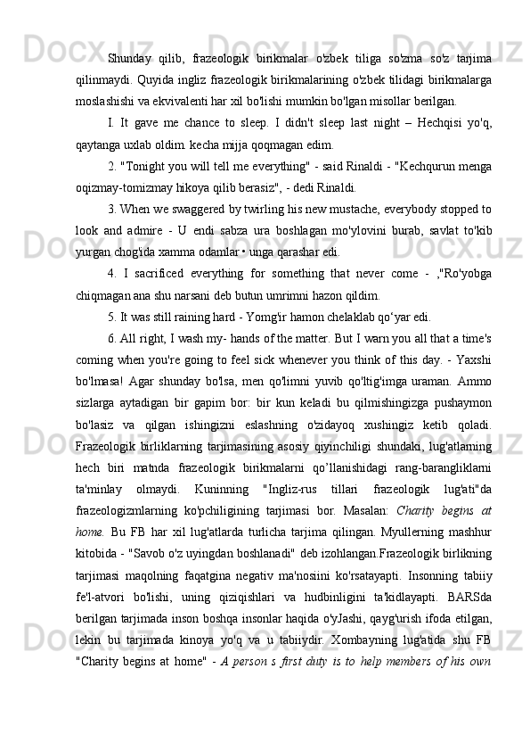Shunday   qilib,   frazeologik   birikmalar   o'zbek   tiliga   so'zma   so'z   tarjima
qilinmaydi. Quyida ingliz frazeologik birikmalarining o'zbek tilidagi birikmalarga
moslashishi va ekvivalenti har xil bo'lishi mumkin bo'lgan misollar berilgan.
I.   It   gave   me   chance   to   sleep.   I   didn't   sleep   last   night   –   Hechqisi   yo'q,
qaytanga uxlab oldim. kecha mijja qoqmagan edim.
2. "Tonight you will tell me everything" - said Rinaldi - "Kechqurun menga
oqizmay-tomizmay hikoya qilib berasiz", - dedi Rinaldi.
3. When we swaggered by twirling his new mustache, everybody stopped to
look   and   admire   -   U   endi   sabza   ura   boshlagan   mo'ylovini   burab,   savlat   to'kib
yurgan chog'ida xamma odamlar • unga qarashar edi.
4.   I   sacrificed   everything   for   something   that   never   come   -   ,"Ro'yobga
chiqmagan ana shu narsani deb butun umrimni hazon qildim.
5. It was still raining hard - Yomg'ir hamon chelaklab qo‘yar edi.
6. All right, I wash my- hands of the matter. But I warn you all that a time's
coming  when  you're  going  to  feel   sick  whenever  you  think  of   this  day.  -   Yaxshi
bo'lmasa!   Agar   shunday   bo'lsa,   men   qo'limni   yuvib   qo'ltig'imga   uraman.   Ammo
sizlarga   aytadigan   bir   gapim   bor:   bir   kun   keladi   bu   qilmishingizga   pushaymon
bo'lasiz   va   qilgan   ishingizni   eslashning   o'zidayoq   xushingiz   ketib   qoladi.
Frazeologik   birliklarning   tarjimasining   asosiy   qiyinchiligi   shundaki,   lug'atlarning
hech   biri   matnda   frazeologik   birikmalarni   qo’llanishidagi   rang-barangliklarni
ta'minlay   olmaydi.   Kuninning   "Ingliz-rus   tillari   frazeologik   lug'ati"da
frazeologizmlarning   ko'pchiligining   tarjimasi   bor.   Masalan:   Charity   begins   at
home.   Bu   FB   har   xil   lug'atlarda   turlicha   tarjima   qilingan.   Myullerning   mashhur
kitobida - "Savob o'z uyingdan boshlanadi" deb izohlangan.Frazeologik birlikning
tarjimasi   maqolning   faqatgina   negativ   ma'nosiini   ko'rsatayapti.   Insonning   tabiiy
fe'l-atvori   bo'lishi,   uning   qiziqishlari   va   hudbinligini   ta'kidlayapti.   BARSda
berilgan   tarjimada   inson boshqa insonlar haqida o'yJashi, qayg'urish ifoda etilgan,
lekin   bu   tarjimada   kinoya   yo'q   va   u   tabiiydir.   Xombayning   lug'atida   shu   FB
"Charity   begins   at   home"   -   A   person   s   first   duty   is   to   help   members   of   his   own 