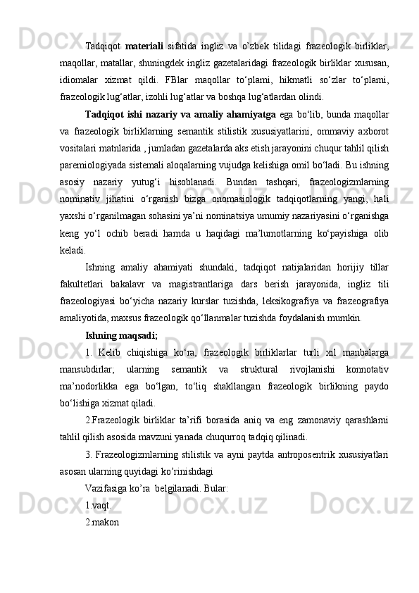 Tadqiqot   materiali   sifatida   ingliz   va   o’zbek   tilidagi   frazeologik   birliklar,
maqollar, matallar, shuningdek ingliz gazetalaridagi frazeologik birliklar xususan,
idiomalar   xizmat   qildi.   FBlar   maqollar   to‘plami,   hikmatli   so‘zlar   to‘plami,
frazeologik lug‘atlar, izohli lug‘atlar va boshqa lug‘atlardan olindi. 
Tadqiqot   ishi   nazariy   va   amaliy   ahamiyatga   ega   bo‘lib,   bunda   maqollar
va   frazeologik   birliklarning   semantik   stilistik   xususiyatlarini,   ommaviy   axborot
vositalari matnlarida , jumladan gazetalarda aks etish jarayonini chuqur tahlil qilish
paremiologiyada sistemali aloqalarning vujudga kelishiga omil bo‘ladi. Bu ishning
asosiy   nazariy   yutug‘i   hisoblanadi.   Bundan   tashqari,   frazeologizmlarning
nominativ   jihatini   o‘rganish   bizga   onomasiologik   tadqiqotlarning   yangi,   hali
yaxshi o‘rganilmagan sohasini ya’ni nominatsiya umumiy nazariyasini o‘rganishga
keng   yo‘l   ochib   beradi   hamda   u   haqidagi   ma’lumotlarning   ko‘payishiga   olib
keladi.
Ishning   amaliy   ahamiyati   shundaki,   tadqiqot   natijalaridan   horijiy   tillar
fakultetlari   bakalavr   va   magistrantlariga   dars   berish   jarayonida,   ingliz   tili
frazeologiyasi   bo‘yicha   nazariy   kurslar   tuzishda,   leksikografiya   va   frazeografiya
amaliyotida, maxsus frazeologik qo‘llanmalar tuzishda foydalanish mumkin. 
Ishning maqsadi; 
1.   Kelib   chiqishiga   ko‘ra,   frazeologik   birliklarlar   turli   xil   manbalarga
mansubdirlar;   ularning   semantik   va   struktural   rivojlanishi   konnotativ
ma’nodorlikka   ega   bo‘lgan,   to‘liq   shakllangan   frazeologik   birlikning   paydo
bo‘lishiga xizmat qiladi. 
2.Frazeologik   birliklar   ta’rifi   borasida   aniq   va   eng   zamonaviy   qarashlarni
tahlil qilish asosida mavzuni yanada chuqurroq tadqiq qilinadi. 
3 .   Frazeologizmlarning   stilistik   va   ayni   paytda   antroposentrik   xususiyatlari
asosan ularning quyidagi ko’rinishdagi
Vazifasiga ko’ra  belgilanadi. Bular: 
1.v а qt.
2.m а kon  
