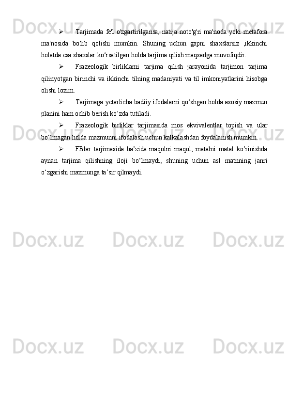  Tarjimada  fe'l  o'zgartirilgansa,   natija noto'g'ri   ma'noda  yoki  metafora
ma'nosida   bo'lib   qolishi   mumkin.   Shuning   uchun   gapni   shaxslarsiz   ,ikkinchi
holatda esa shaxslar ko‘rsatilgan holda tarjima qilish maqsadga muvofiqdir.
 Frazeologik   birliklarni   tarjima   qilish   jarayonida   tarjimon   tarjima
qilinyotgan   birinchi   va   ikkinchi   tilning   madaniyati   va   til   imkoniyatlarini   hisobga
olishi lozim.
 Tarjimaga yetarlicha badiiy ifodalarni qo‘shgan holda asosiy mazmun
planini ham ochib berish ko’zda tutiladi.
 Frazeologik   birliklar   tarjimasida   mos   ekvivalentlar   topish   va   ular
bo‘lmagan holda mazmunni ifodalash uchun kalkalashdan foydalanish mumkin.
 FBlar   tarjimasida   ba’zida   maqolni   maqol,   matalni   matal   ko’rinishda
aynan   tarjima   qilishning   iloji   bo‘lmaydi,   shuning   uchun   asl   matnning   janri
o‘zgarishi mazmunga ta’sir qilmaydi.  