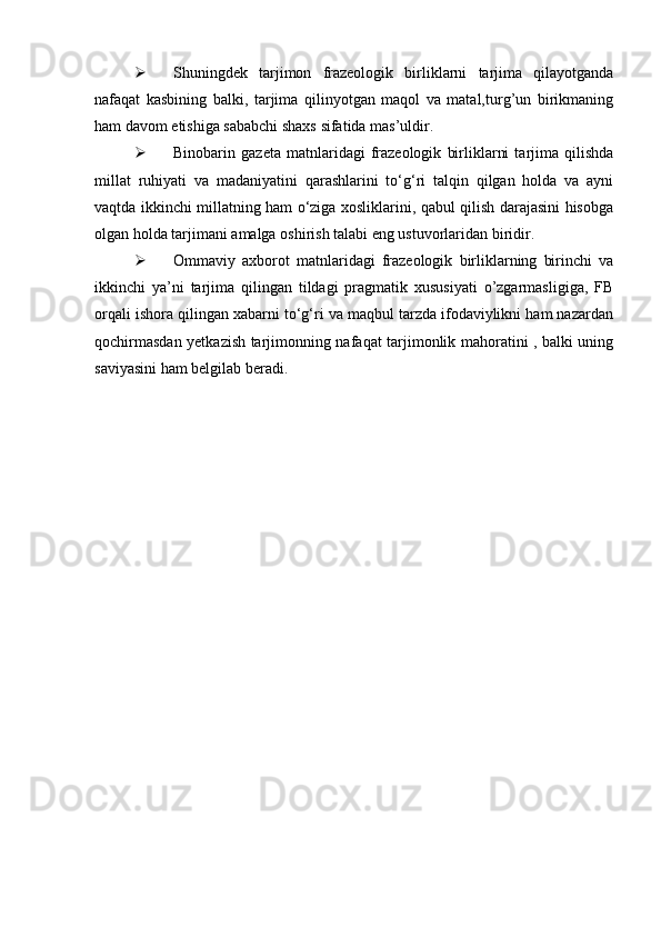  Shuningdek   tarjimon   frazeologik   birliklarni   tarjima   qilayotganda
nafaqat   kasbining   balki,   tarjima   qilinyotgan   maqol   va   matal,turg’un   birikmaning
ham davom etishiga sababchi shaxs sifatida mas’uldir.
 Binobarin   gazeta   matnlaridagi   frazeologik   birliklarni   tarjima   qilishda
millat   ruhiyati   va   madaniyatini   qarashlarini   to‘g‘ri   talqin   qilgan   holda   va   ayni
vaqtda ikkinchi millatning ham o‘ziga xosliklarini, qabul qilish darajasini hisobga
olgan holda tarjimani amalga oshirish talabi eng ustuvorlaridan biridir.
 Ommaviy   axborot   matnlaridagi   frazeologik   birliklarning   birinchi   va
ikkinchi   ya’ni   tarjima   qilingan   tildagi   pragmatik   xususiyati   o’zgarmasligiga,   FB
orqali ishora qilingan xabarni to‘g‘ri va maqbul tarzda ifodaviylikni ham nazardan
qochirmasdan yetkazish tarjimonning nafaqat tarjimonlik mahoratini , balki uning
saviyasini ham belgilab beradi. 