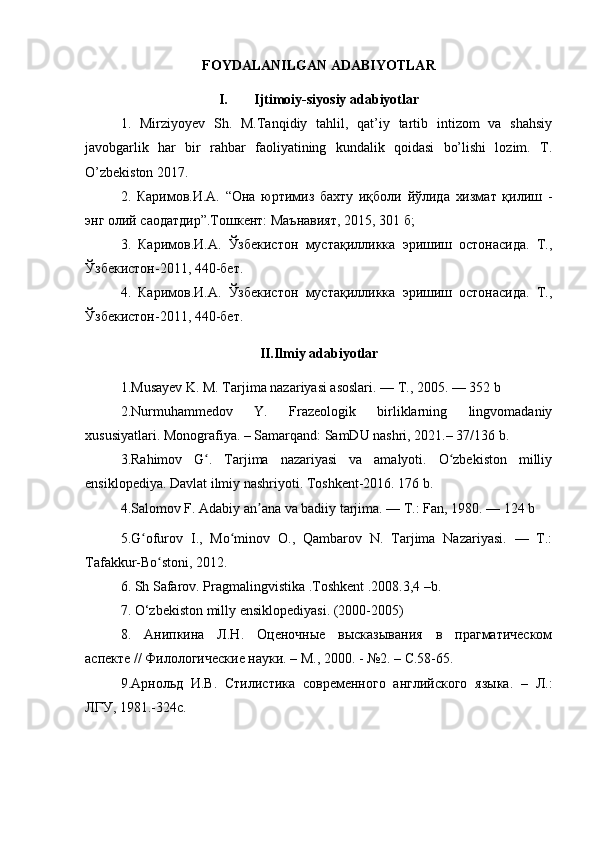 FOYDALANILGAN ADABIYOTLAR
I. Ijtimoiy-siyosiy adabiyotlar
1.   Mirziyoyev   Sh.   M.Tanqidiy   tahlil,   qat’iy   tartib   intizom   va   shahsiy
javobgarlik   har   bir   rahbar   faoliyatining   kundalik   qoidasi   bo’lishi   lozim.   T.
O’zbekiston 2017.
2.   Каримов.И.А.   “Она   юртимиз   бахту   иқболи   йўлида   хизмат   қилиш   -
энг олий саодатдир”.Тошкент: Маънавият, 2015, 301 б; 
3.   Каримов.И.А.   Ўзбекистон   мустақилликка   эришиш   остонасида.   Т.,
Ўзбекистон-2011, 440-бет. 
4.   Каримов.И.А.   Ўзбекистон   мустақилликка   эришиш   остонасида.   Т.,
Ўзбекистон-2011, 440-бет. 
II.Ilmiy adabiyotlar
1.Musayev K. M. Tarjima nazariyasi asoslari. — T., 2005. — 352 b
2.Nurmuhammedov   Y.   Frazeologik   birliklarning   lingvomadaniy
xususiyatlari. Monografiya.  – Samarqand: SamDU nashri, 2021.– 37/136 b.
3.Rahimov   G .   Tarjima   nazariyasi   va   amalyoti.   O zbekiston   milliyʻ ʻ
ensiklopediya. Davlat ilmiy nashriyoti. Toshkent-2016. 176 b. 
4.Salomov F. Adabiy an ana va badiiy tarjima. — T.: Fan, 1980. — 124 b 	
ʼ
5.G ofurov   I.,   Mo minov   O.,   Qambarov   N.   Tarjima   Nazariyasi.   —   T.:	
ʻ ʻ
Tafakkur-Bo stoni, 2012.	
ʻ
6. Sh Safarov. Pragmalingvistika .Toshkent .2008.3,4 –b.
7.  O ‘ zbekiston   milly   ensiklopediyasi . (2000-2005)
8.   Анипкина   Л.Н.   Оценочные   высказывания   в   прагматическом
аспекте // Филологические науки. – М., 2000. - №2. – С.58-65. 
9. Арнольд   И.В.   Стилистика   современного   английского   языка.   –   Л.:
ЛГУ, 1981.-324с.  
