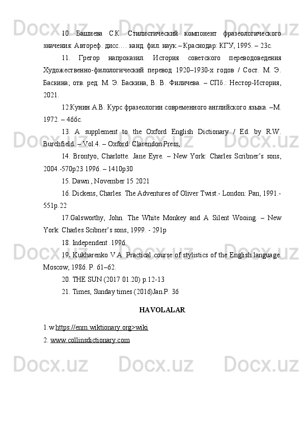 10.   Башиева   С.К.   Стилистический   компонент   фразеологического
значения: Автореф. дисс…. канд. фил. наук.– Краснодар: КГУ, 1995. – 23с. 
11 .   Грегор   напроказил.   История   советского   переводоведения
Художественно-филологический   перевод   1920–1930-х   годов   /   Сост.   М.   Э.
Баскина;   отв.   ред.   М.   Э.   Баскина,   В.   В.   Филичева.   –   СПб.:   Нестор-История,
2021.
12.Кунин А.В. Курс фразеологии современного английского языка. – M .
1972. – 466 c . 
13.   A   supplement   to   the   Oxford   English   Dictionary   /   Ed.   by   R.W.
Burchfield. – Vol.4. – Oxford: Clarendon Press, 
14.   Brontyo,   Charlotte.   Jane   Eyre.   –   New   York:   Charles   Scribner’s   sons,
2004.-570p23 1996. – 1410p30
15. Dawn , November 15 2021
16. Dickens, Charles. The Adventures of Oliver Twist.- London: Pan, 1991.-
551p.22 
17.Galsworthy,   John.   The   White   Monkey   and   A   Silent   Wooing.   –   New
York: Charles Scibner’s sons, 1999. - 291p 
18.  Independent .1996.  
19 .   Kukharenko V.A. Practical course of stylistics of the English language.
Moscow, 1986. P. 61–62. 
20.  THE SUN (2017 01.20) p.12-13
21. Times, Sunday times (2016)Jan.P. 36  
HAVOLALAR
1.w  https://enm.wiktionary.org>wiki
2.  www.collinsdictionary.com 