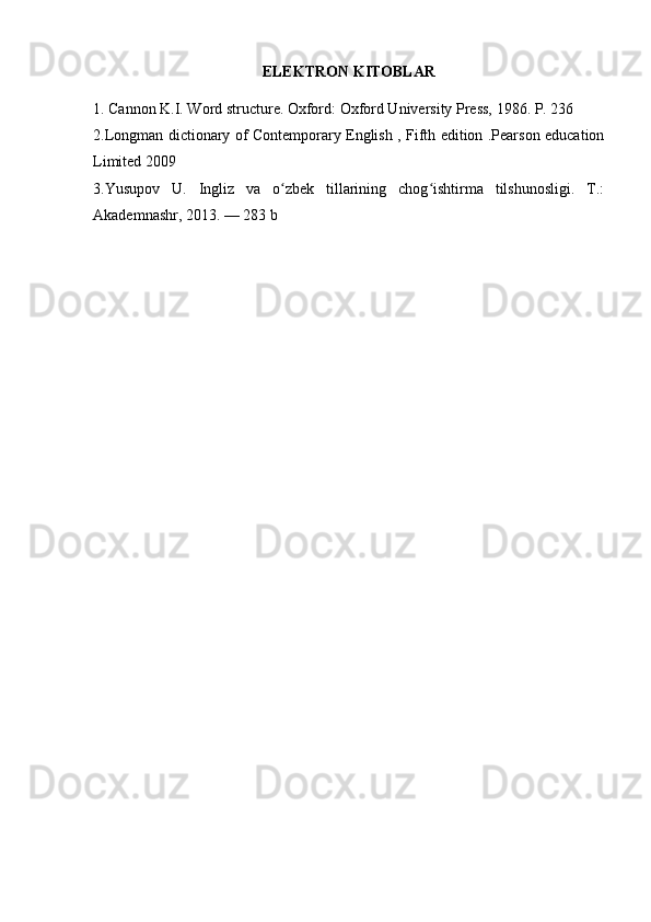 ELEKTRON KITOBLAR
1. Cannon K.I. Word structure. Oxford: Oxford University Press, 1986. P. 236
2.Longman dictionary of Contemporary English , Fifth edition .Pearson education
Limited 2009
3 .Yusupov   U.   Ingliz   va   o zbek   tillarining   chog ishtirma   tilshunosligi.   T.:ʻ ʻ
Akademnashr, 2013. — 283 b 