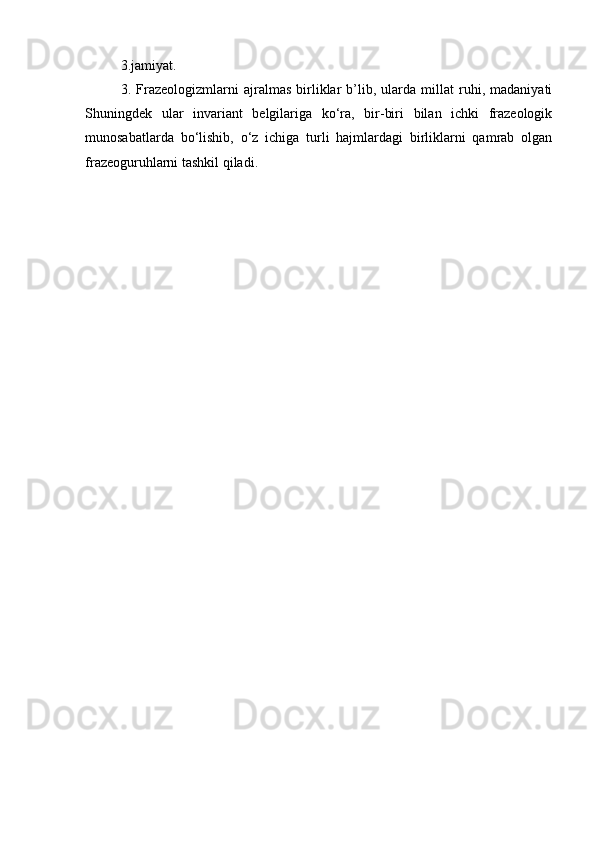 3.j а miy а t. 
3.   Frazeologizmlarni   ajralmas   birliklar   b’lib,   ularda   millat   ruhi,   madaniyati
Shuningdek   ular   inv а riant   belgilariga   ko‘ra,   bir-biri   bilan   ichki   frazeologik
munosabatlarda   bo‘lishib,   o‘z   ichiga   turli   hajmlardagi   birliklarni   qamrab   olgan
fr а zeoguruhlarni t а shkil qiladi. 