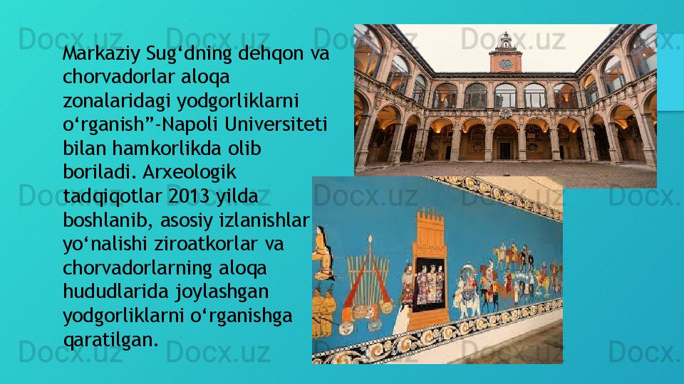 Markaziy Sug‘dning dehqon va 
chorvadorlar aloqa 
zonalaridagi yodgorliklarni 
o‘rganish”-Napoli Universiteti 
bilan hamkorlikda olib 
boriladi. Arxeologik 
tadqiqotlar 2013 yilda 
boshlanib, asosiy izlanishlar 
yo‘nalishi ziroatkorlar va 
chorvadorlarning aloqa 
hududlarida joylashgan 
yodgorliklarni o‘rganishga 
qaratilgan.  