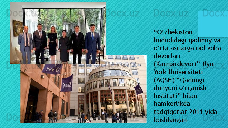 “ O‘zbekiston 
hududidagi qadimiy va 
o‘rta asrlarga oid voha 
devorlari 
(Kampirdevor)”-Nyu-
York Universiteti 
(AQSH) “Qadimgi 
dunyoni o‘rganish 
Instituti” bilan 
hamkorlikda 
tadqiqotlar 2011 yida 
boshlangan