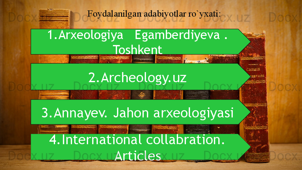 Foydalanilgan adabiyotlar ro`yxati:
1.Arxeologiya   Egamberdiyeva . 
Toshkent
3.Annayev. Jahon arxeologiyasi 2.Archeology.uz
4.International collabration. 
Articles  